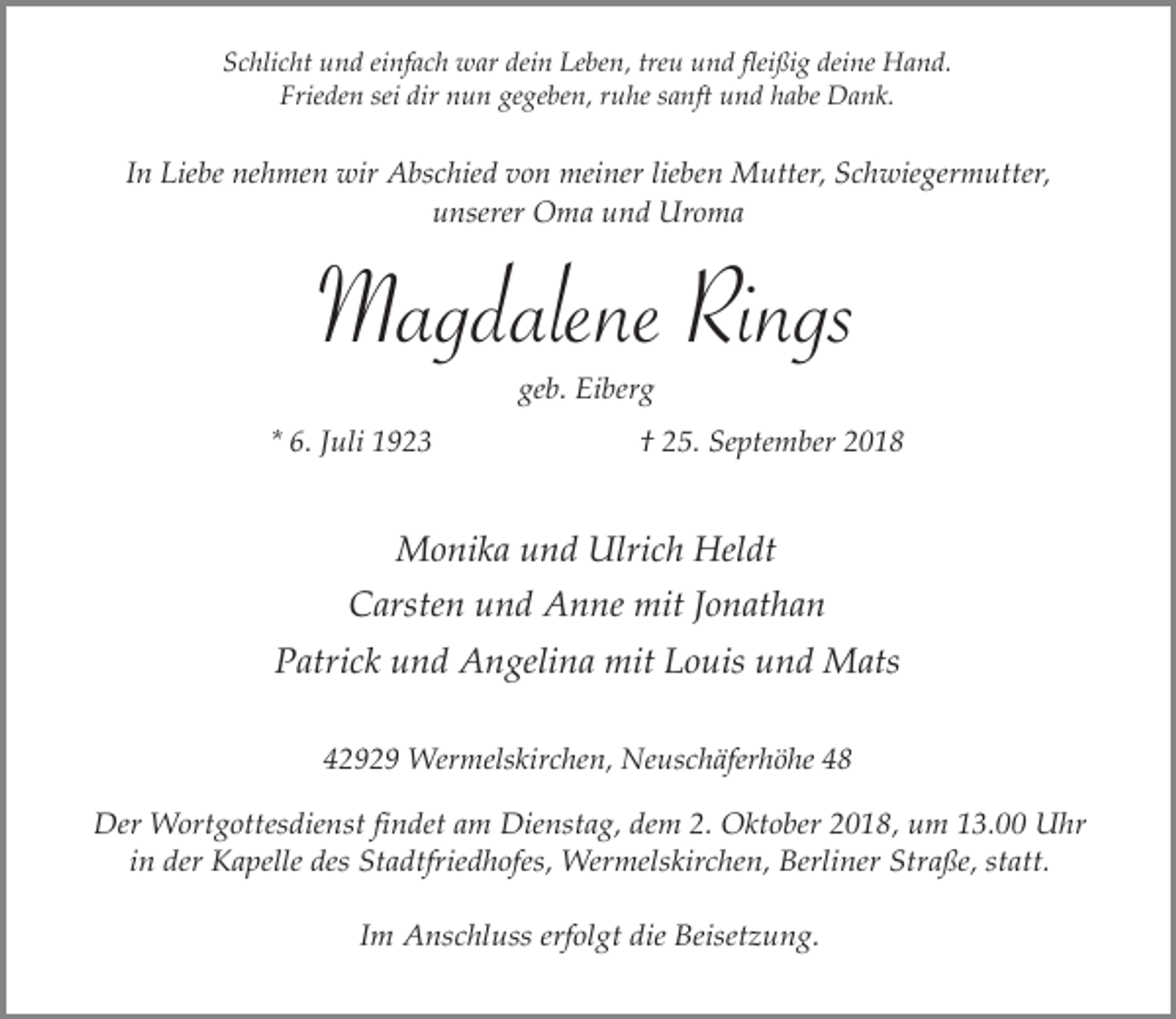 <p>Schlicht und einfach war dein Leben, treu und fleißig deine Hand.<br />Frieden sei dir nun gegeben, ruhe sanft und habe Dank.</p><p>In Liebe nehmen wir Abschied von meiner lieben Mutter, Schwiegermutter,<br />unserer Oma und Uroma</p><p>Magdalene Rings<br />geb. Eiberg</p><p>* 6. Juli 1923</p><p>† 25. September 2018</p><p>Monika und Ulrich Heldt<br />Carsten und Anne mit Jonathan<br />Patrick und Angelina mit Louis und Mats<br />42929 Wermelskirchen, Neuschäferhöhe 48</p><p>Der Wortgottesdienst findet am Dienstag, dem 2. Oktober 2018, um 13.00 Uhr<br />in der Kapelle des Stadtfriedhofes, Wermelskirchen, Berliner Straße, statt.<br />Im Anschluss erfolgt die Beisetzung.</p>