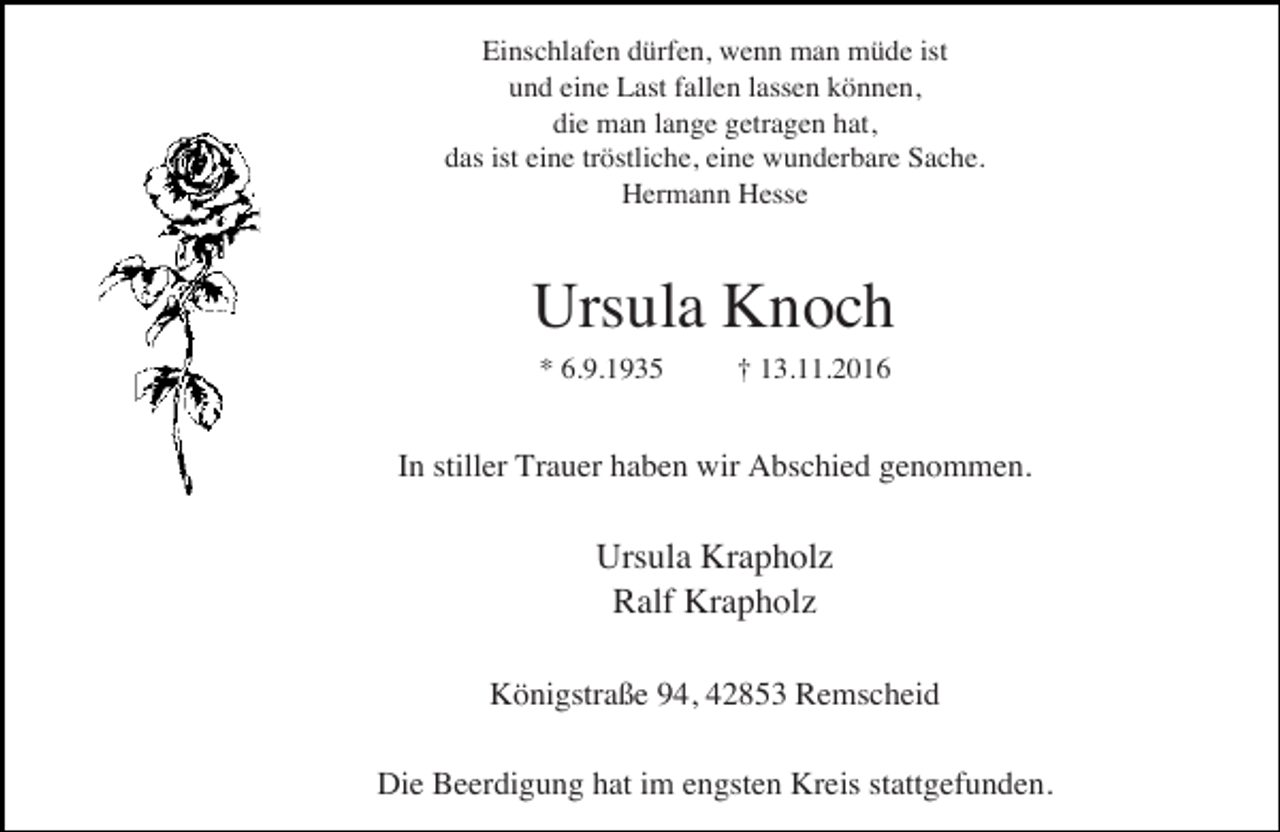 <p>Einschlafen dürfen, wenn man müde ist<br />und eine Last fallen lassen können,<br />die man lange getragen hat,<br />das ist eine tröstliche, eine wunderbare Sache.<br />Hermann Hesse</p><p>Ursula Knoch<br />* 6.9.1935</p><p>† 13.11.2016</p><p>In stiller Trauer haben wir Abschied genommen.</p><p>Ursula Krapholz<br />Ralf Krapholz<br />Königstraße 94, 42853 Remscheid<br />Die Beerdigung hat im engsten Kreis stattgefunden.</p>