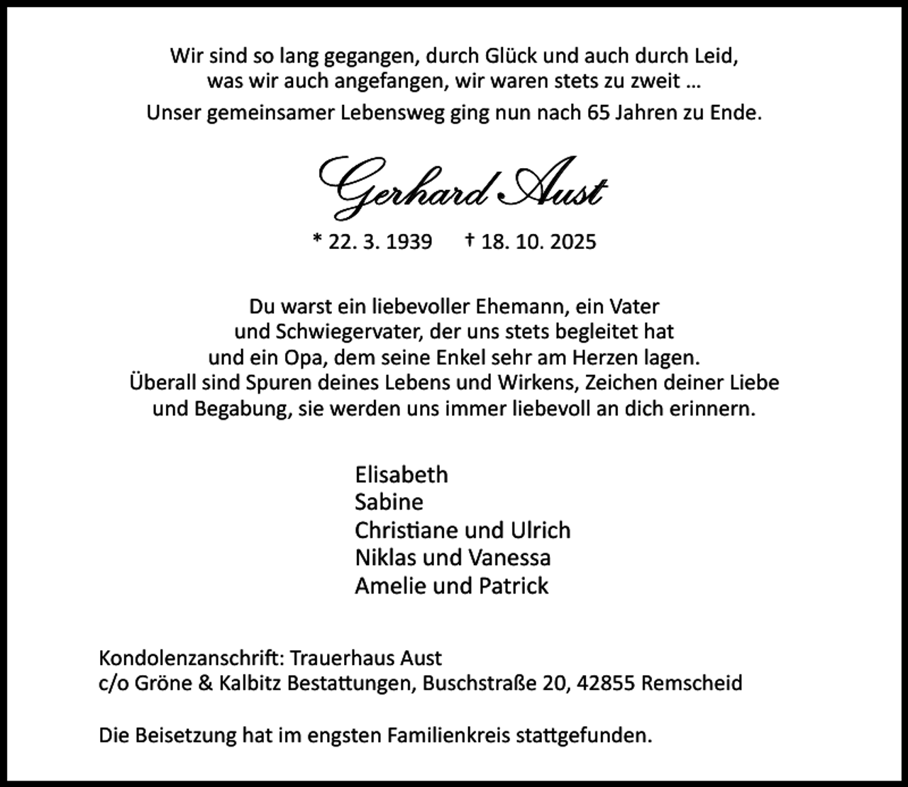<p>Wir sind so lang gegangen, durch Glück und auch durch Leid,<br />was wir auch angefangen, wir waren stets zu zweit …<br />Unser gemeinsamer Lebensweg ging nun nach 65 Jahren zu Ende.</p><p>Gerhard Aust<br />* 22. 3. 1939</p><p>† 18. 10. 2025</p><p>Du warst ein liebevoller Ehemann, ein Vater<br />und Schwiegervater, der uns stets begleitet hat<br />und ein Opa, dem seine Enkel sehr am Herzen lagen.<br />Überall sind Spuren deines Lebens und Wirkens, Zeichen deiner Liebe<br />und Begabung, sie werden uns immer liebevoll an dich erinnern.</p><p>Elisabeth<br />Sabine<br />Chris ane und Ulrich<br />Niklas und Vanessa<br />Amelie und Patrick<br />Kondolenzanschri : Trauerhaus Aust<br />c/o Gröne &amp; Kalbitz Besta ungen, Buschstraße 20, 42855 Remscheid<br />Die Beisetzung hat im engsten Familienkreis sta gefunden.</p>