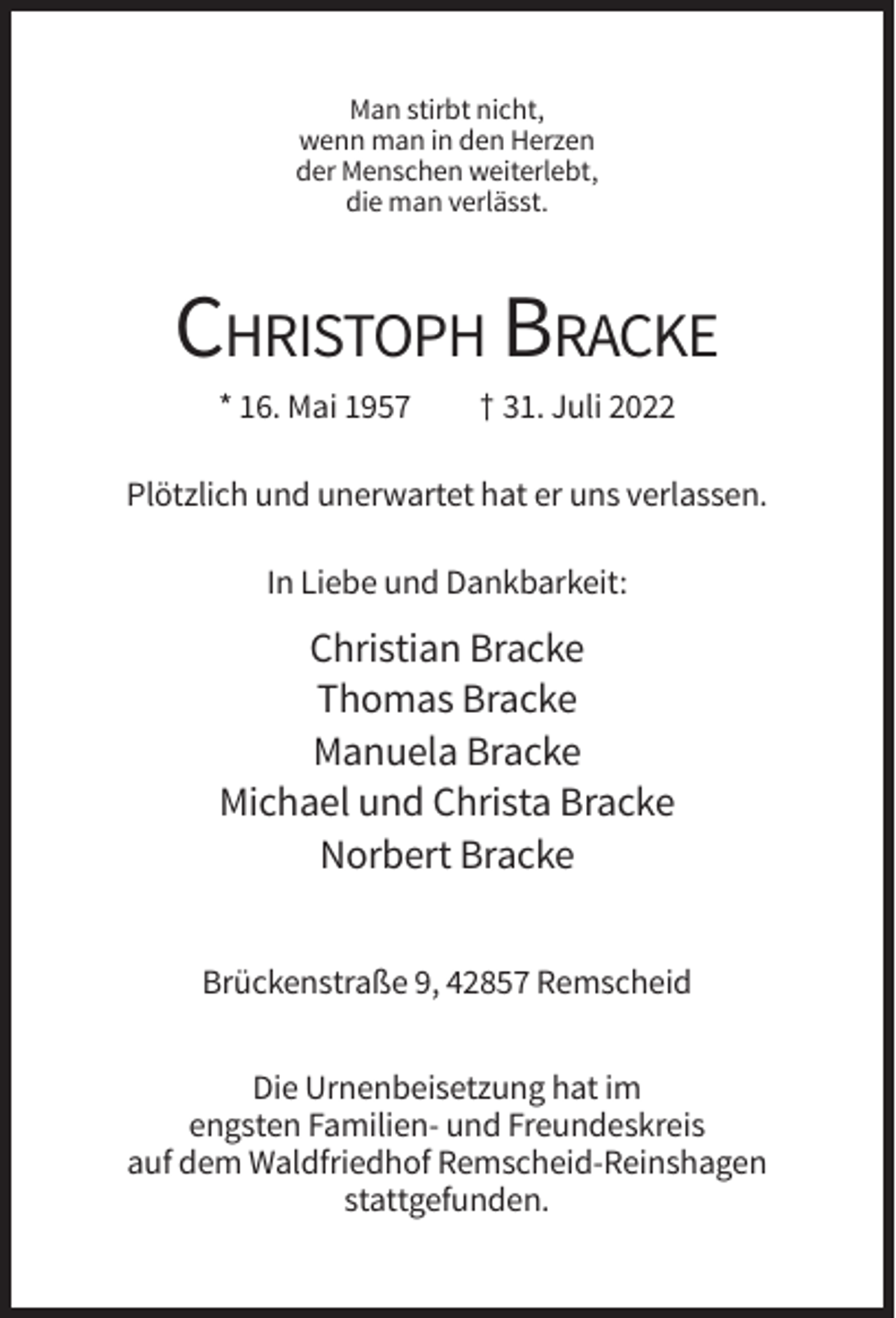 <p>Man stirbt nicht,<br />wenn man in den Herzen<br />der Menschen weiterlebt,<br />die man verlässt.</p><p>CHRISTOPH BRACKE<br />* 16. Mai 1957</p><p>† 31. Juli 2022</p><p>Plötzlich und unerwartet hat er uns verlassen.<br />In Liebe und Dankbarkeit:</p><p>Christian Bracke<br />Thomas Bracke<br />Manuela Bracke<br />Michael und Christa Bracke<br />Norbert Bracke<br />Brückenstraße 9, 42857 Remscheid<br />Die Urnenbeisetzung hat im<br />engsten Familien- und Freundeskreis<br />auf dem Waldfriedhof Remscheid-Reinshagen<br />stattgefunden.</p>