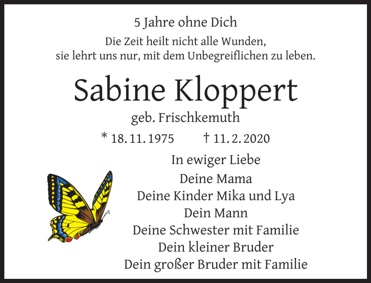 <p>5 Jahre ohne Dich<br />Die Zeit heilt nicht alle Wunden,<br />sie lehrt uns nur, mit dem Unbegreiﬂichen zu leben.</p><p>Sabine Kloppert</p><p>geb. Frischkemuth<br />* 18. 11. 1975<br />† 11. 2. 2020<br />In ewiger Liebe<br />Deine Mama<br />Deine Kinder Mika und Lya<br />Dein Mann<br />Deine Schwester mit Familie<br />Dein kleiner Bruder<br />Dein großer Bruder mit Familie</p>
