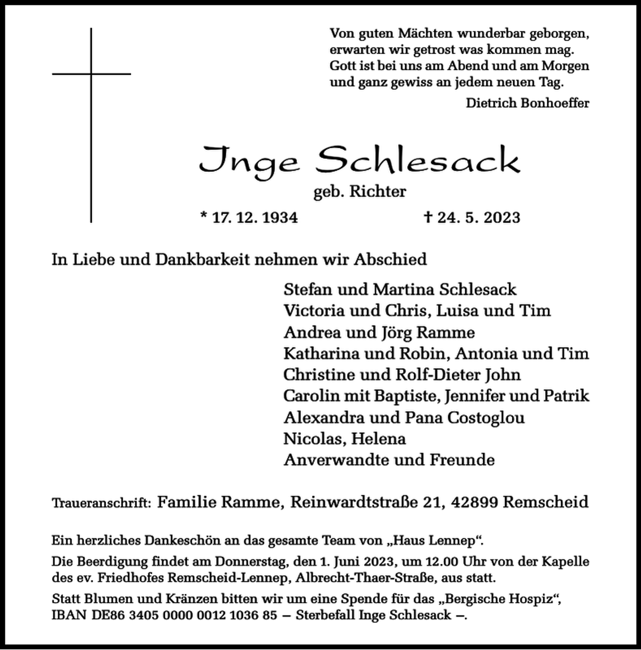 <p>Von guten Mächten wunderbar geborgen,<br />erwarten wir getrost was kommen mag.<br />Gott ist bei uns am Abend und am Morgen<br />und ganz gewiss an jedem neuen Tag.<br />Dietrich Bonhoeffer</p><p>Inge Schlesack<br />geb. Richter</p><p>* 17. 12. 1934</p><p>† 24. 5. 2023</p><p>In Liebe und Dankbarkeit nehmen wir Abschied<br />Stefan und Martina Schlesack<br />Victoria und Chris, Luisa und Tim<br />Andrea und Jörg Ramme<br />Katharina und Robin, Antonia und Tim<br />Christine und Rolf-Dieter John<br />Carolin mit Baptiste, Jennifer und Patrik<br />Alexandra und Pana Costoglou<br />Nicolas, Helena<br />Anverwandte und Freunde<br />Traueranschrift:</p><p>Familie Ramme, Reinwardtstraße 21, 42899 Remscheid</p><p>Ein herzliches Dankeschön an das gesamte Team von „Haus Lennep“.<br />Die Beerdigung findet am Donnerstag, den 1. Juni 2023, um 12.00 Uhr von der Kapelle<br />des ev. Friedhofes Remscheid-Lennep, Albrecht-Thaer-Straße, aus statt.<br />Statt Blumen und Kränzen bitten wir um eine Spende für das „Bergische Hospiz“,<br />IBAN DE86 3405 0012 1036 85 – Sterbefall Inge Schlesack –.</p>