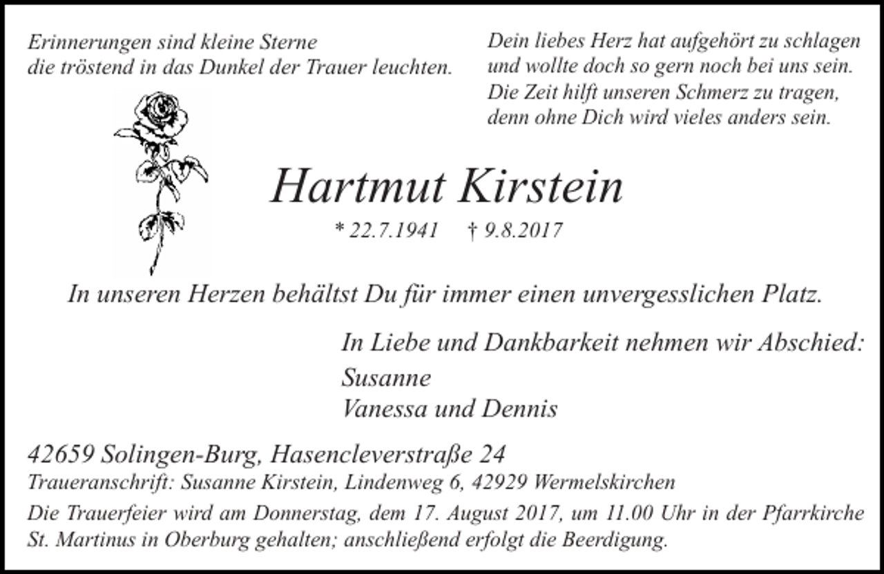 <p>Erinnerungen sind kleine Sterne<br />die tröstend in das Dunkel der Trauer leuchten.</p><p>Dein liebes Herz hat aufgehört zu schlagen<br />und wollte doch so gern noch bei uns sein.<br />Die Zeit hilft unseren Schmerz zu tragen,<br />denn ohne Dich wird vieles anders sein.</p><p>Hartmut Kirstein<br />* 22.7.1941</p><p>† 9.8.2017</p><p>In unseren Herzen behältst Du für immer einen unvergesslichen Platz.<br />In Liebe und Dankbarkeit nehmen wir Abschied:<br />Susanne<br />Vanessa und Dennis<br />42659 Solingen-Burg, Hasencleverstraße 24</p><p>Traueranschrift: Susanne Kirstein, Lindenweg 6, 42929 Wermelskirchen<br />Die Trauerfeier wird am Donnerstag, dem 17. August 2017, um 11.00 Uhr in der Pfarrkirche<br />St. Martinus in Oberburg gehalten; anschließend erfolgt die Beerdigung.</p>