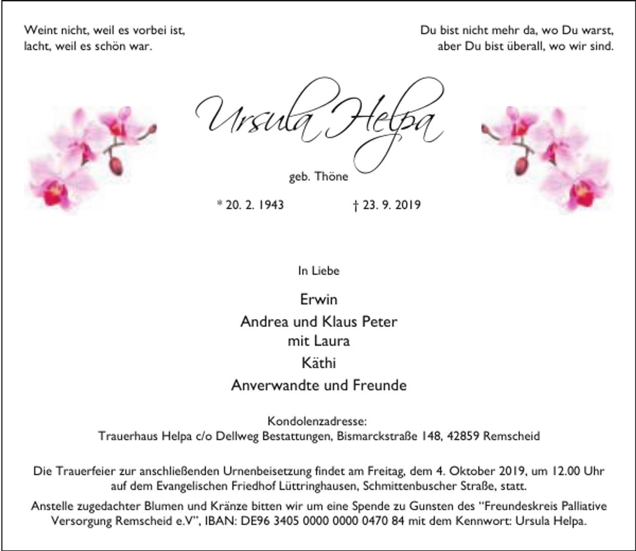 <p>Weint nicht, weil es vorbei ist,<br />lacht, weil es schön war.</p><p>Du bist nicht mehr da, wo Du warst,<br />aber Du bist überall, wo wir sind.</p><p>Ursula Helpa<br />geb. Thöne<br />* 20. 2. 1943</p><p>† 23. 9. 2019</p><p>In Liebe</p><p>Erwin<br />Andrea und Klaus Peter<br />mit Laura<br />Käthi<br />Anverwandte und Freunde<br />Kondolenzadresse:<br />Trauerhaus Helpa c/o Dellweg Bestattungen, Bismarckstraße 148, 42859 Remscheid<br />Die Trauerfeier zur anschließenden Urnenbeisetzung findet am Freitag, dem 4. Oktober 2019, um 12.00 Uhr<br />auf dem Evangelischen Friedhof Lüttringhausen, Schmittenbuscher Straße, statt.<br />Anstelle zugedachter Blumen und Kränze bitten wir um eine Spende zu Gunsten des “Freundeskreis Palliative<br />Versorgung Remscheid e.V”, IBAN: DE96 3405 0470 84 mit dem Kennwort: Ursula Helpa.</p>