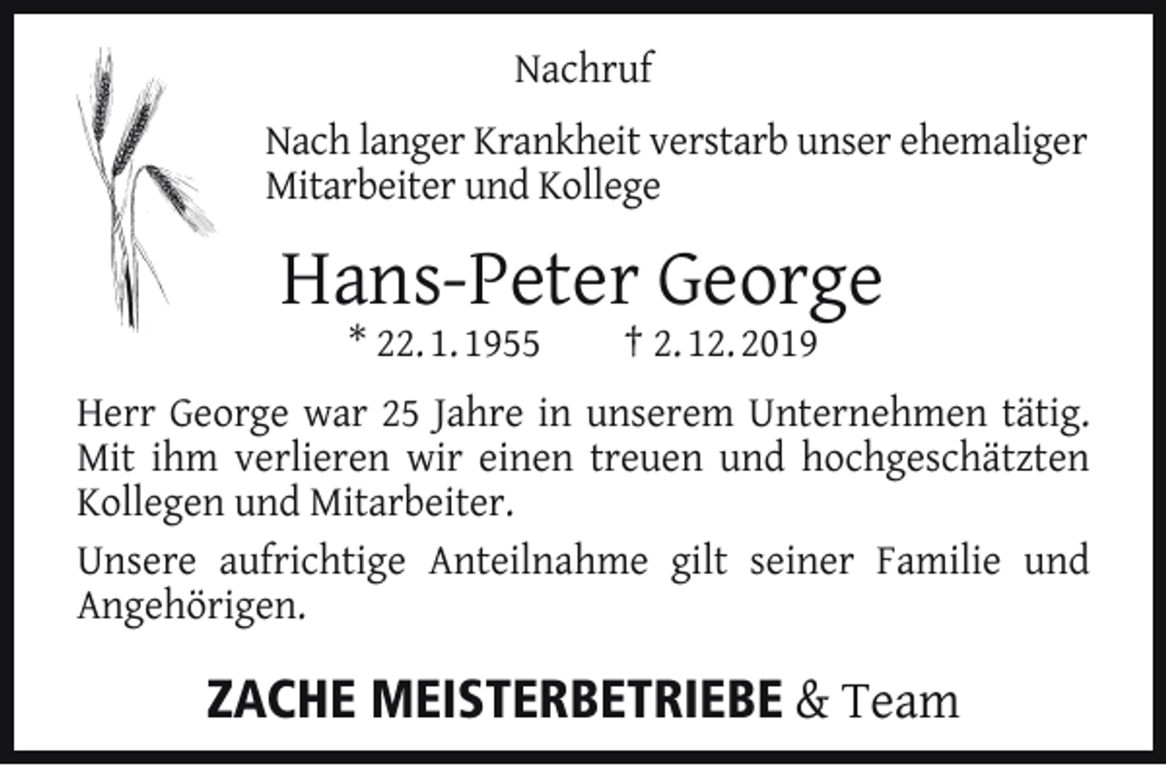 <p>Nachruf<br />Nach langer Krankheit verstarb unser ehemaliger<br />Mitarbeiter und Kollege</p><p>Hans-Peter George<br />* 22. 1. 1955</p><p>† 2. 12. 2019</p><p>Herr George war 25 Jahre in unserem Unternehmen tätig.<br />Mit ihm verlieren wir einen treuen und hochgeschätzten<br />Kollegen und Mitarbeiter.<br />Unsere aufrichtige Anteilnahme gilt seiner Familie und<br />Angehörigen.</p><p>ZACHE MEISTERBETRIEBE &amp; Team</p>