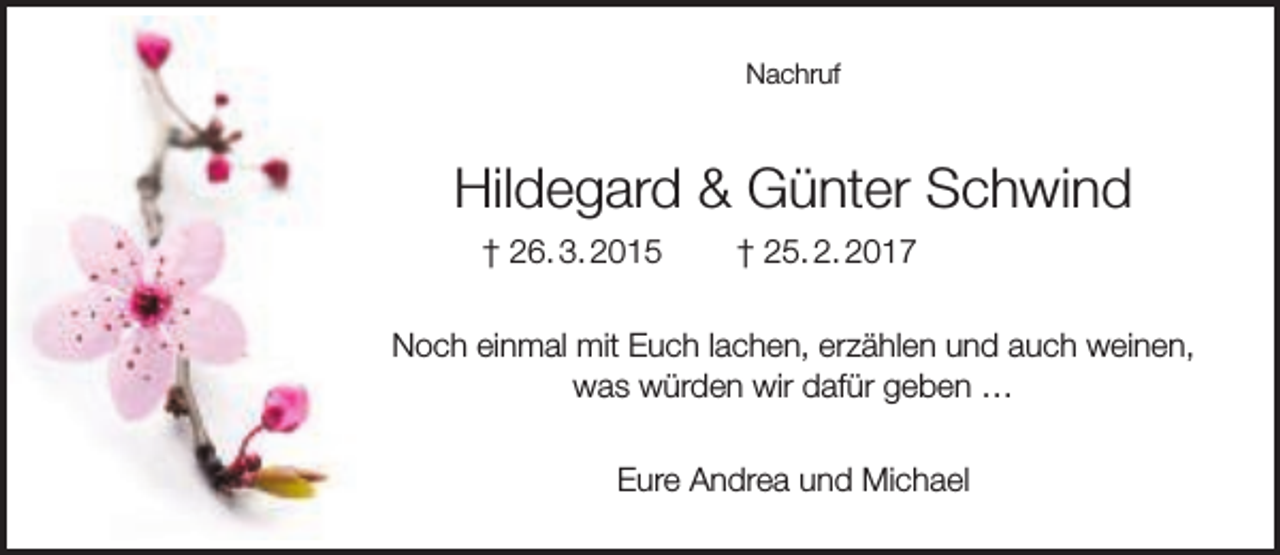 <p>Nachruf</p><p>Hildegard &amp; Günter Schwind<br />† 26. 3. 2015</p><p>† 25. 2. 2017</p><p>Noch einmal mit Euch lachen, erzählen und auch weinen,<br />was würden wir dafür geben …<br />Eure Andrea und Michael</p>