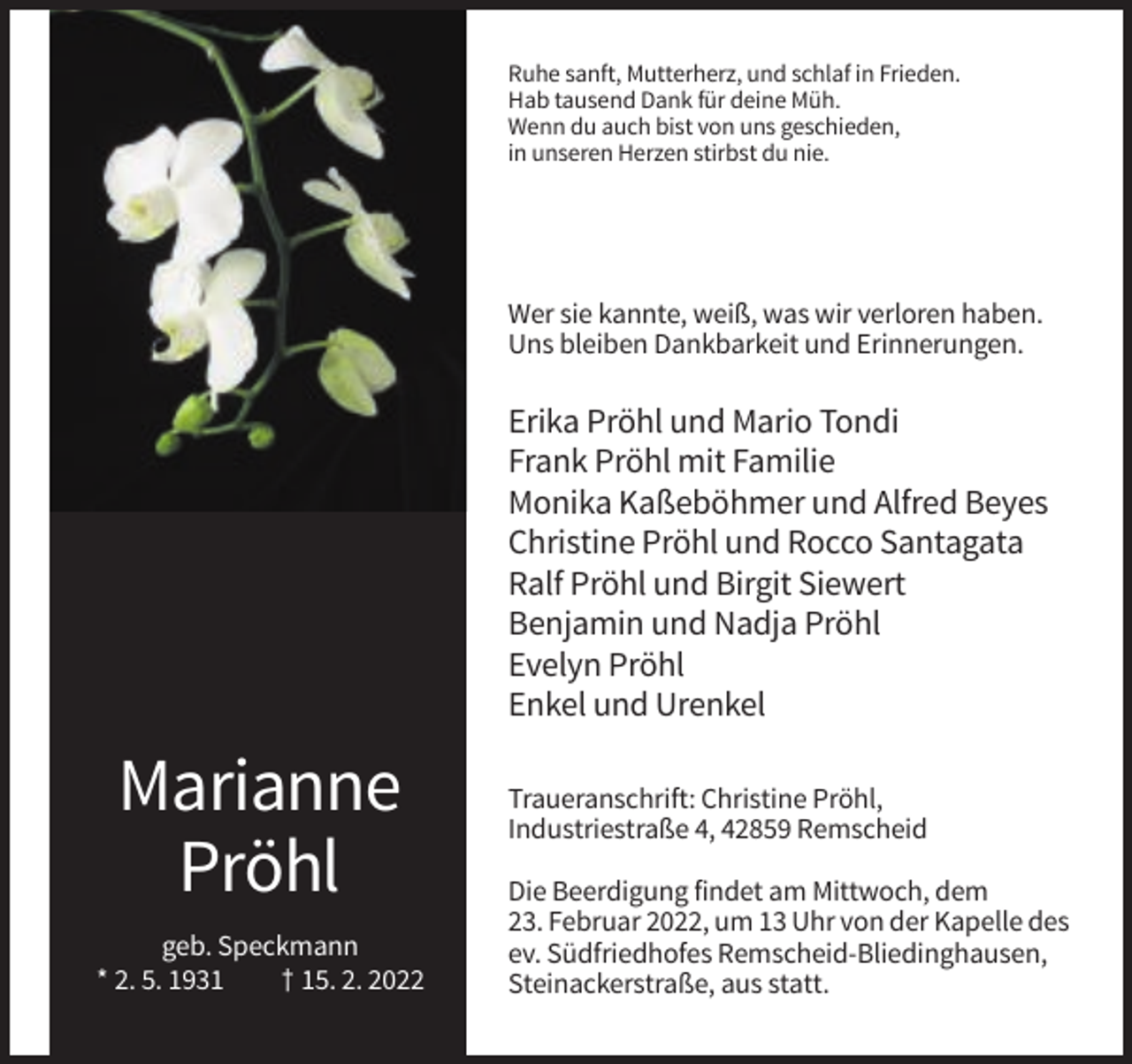<p>Ruhe sanft, Mutterherz, und schlaf in Frieden.<br />Hab tausend Dank für deine Müh.<br />Wenn du auch bist von uns geschieden,<br />in unseren Herzen stirbst du nie.</p><p>Wer sie kannte, weiß, was wir verloren haben.<br />Uns bleiben Dankbarkeit und Erinnerungen.</p><p>Erika Pröhl und Mario Tondi<br />Frank Pröhl mit Familie<br />Monika Kaßeböhmer und Alfred Beyes<br />Christine Pröhl und Rocco Santagata<br />Ralf Pröhl und Birgit Siewert<br />Benjamin und Nadja Pröhl<br />Evelyn Pröhl<br />Enkel und Urenkel</p><p>Marianne<br />Pröhl<br />geb. Speckmann<br />* 2. 5. 1931<br />† 15. 2. 2022</p><p>Traueranschrift: Christine Pröhl,<br />Industriestraße 4, 42859 Remscheid<br />Die Beerdigung findet am Mittwoch, dem<br />23. Februar 2022, um 13 Uhr von der Kapelle des<br />ev. Südfriedhofes Remscheid-Bliedinghausen,<br />Steinackerstraße, aus statt.</p>