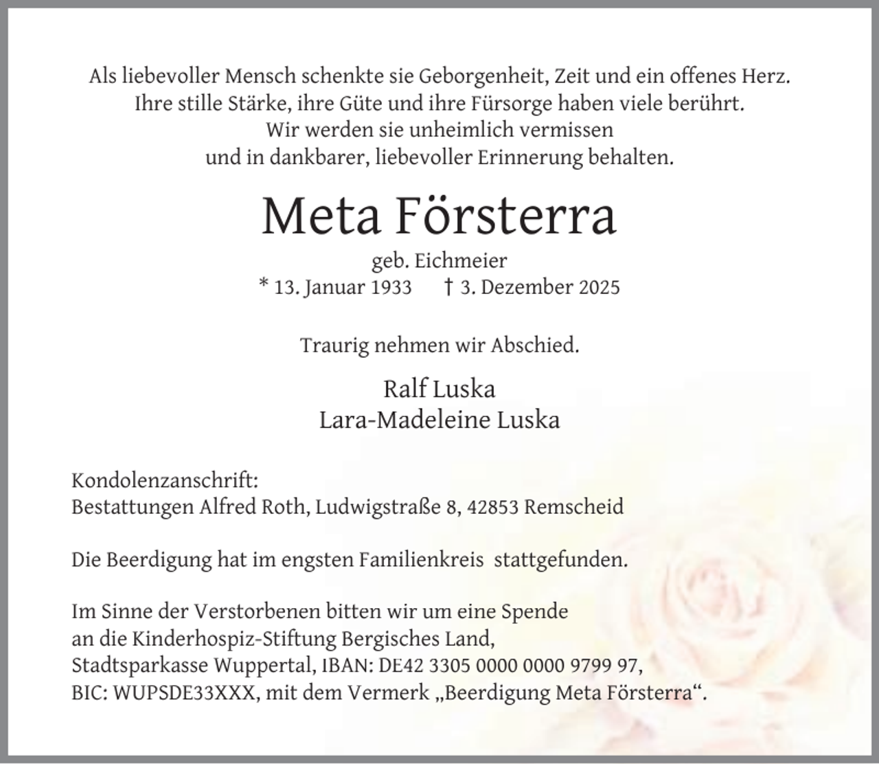 <p>Als liebevoller Mensch schenkte sie Geborgenheit, Zeit und ein offenes Herz.<br />Ihre stille Stärke, ihre Güte und ihre Fürsorge haben viele berührt.<br />Wir werden sie unheimlich vermissen<br />und in dankbarer, liebevoller Erinnerung behalten.</p><p>Meta Försterra</p><p>geb. Eichmeier<br />* 13. Januar 1933 † 3. Dezember 2025<br />Traurig nehmen wir Abschied.</p><p>Ralf Luska<br />Lara-Madeleine Luska<br />Kondolenzanschrift:<br />Bestattungen Alfred Roth, Ludwigstraße 8, 42853 Remscheid<br />Die Beerdigung hat im engsten Familienkreis stattgefunden.<br />Im Sinne der Verstorbenen bitten wir um eine Spende<br />an die Kinderhospiz-Stiftung Bergisches Land,<br />Stadtsparkasse Wuppertal, IBAN: DE42 3305 9797,<br />BIC: WUPSDE33XXX, mit dem Vermerk „Beerdigung Meta Försterra“.</p>