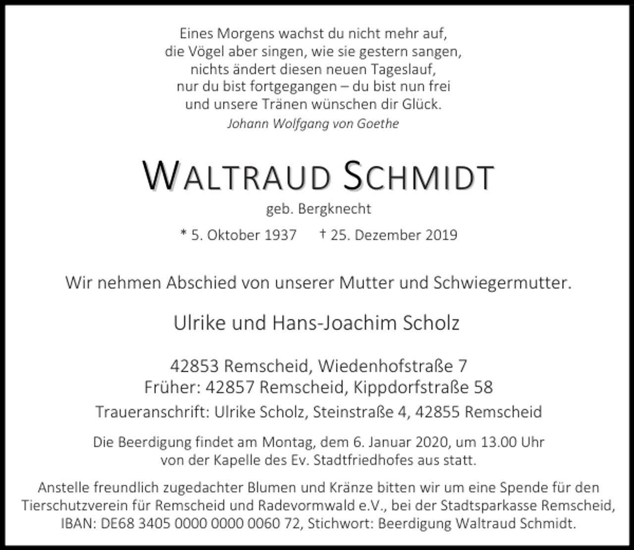 <p>Eines Morgens wachst du nicht mehr auf,<br />die Vögel aber singen, wie sie gestern sangen,<br />nichts ändert diesen neuen Tageslauf,<br />nur du bist fortgegangen – du bist nun frei<br />und unsere Tränen wünschen dir Glück.<br />Johann Wolfgang von Goethe</p><p>WALTRAUD SCHMIDT<br />geb. Bergknecht</p><p>* 5. Oktober 1937</p><p>† 25. Dezember 2019</p><p>Wir nehmen Abschied von unserer Mutter und Schwiegermutter.</p><p>Ulrike und Hans-Joachim Scholz<br />42853 Remscheid, Wiedenhofstraße 7<br />Früher: 42857 Remscheid, Kippdorfstraße 58</p><p>Traueranschrift: Ulrike Scholz, Steinstraße 4, 42855 Remscheid<br />Die Beerdigung findet am Montag, dem 6. Januar 2020, um 13.00 Uhr<br />von der Kapelle des Ev. Stadtfriedhofes aus statt.<br />Anstelle freundlich zugedachter Blumen und Kränze bitten wir um eine Spende für den<br />Tierschutzverein für Remscheid und Radevormwald e.V., bei der Stadtsparkasse Remscheid,<br />IBAN: DE68 3405 0060 72, Stichwort: Beerdigung Waltraud Schmidt.</p>