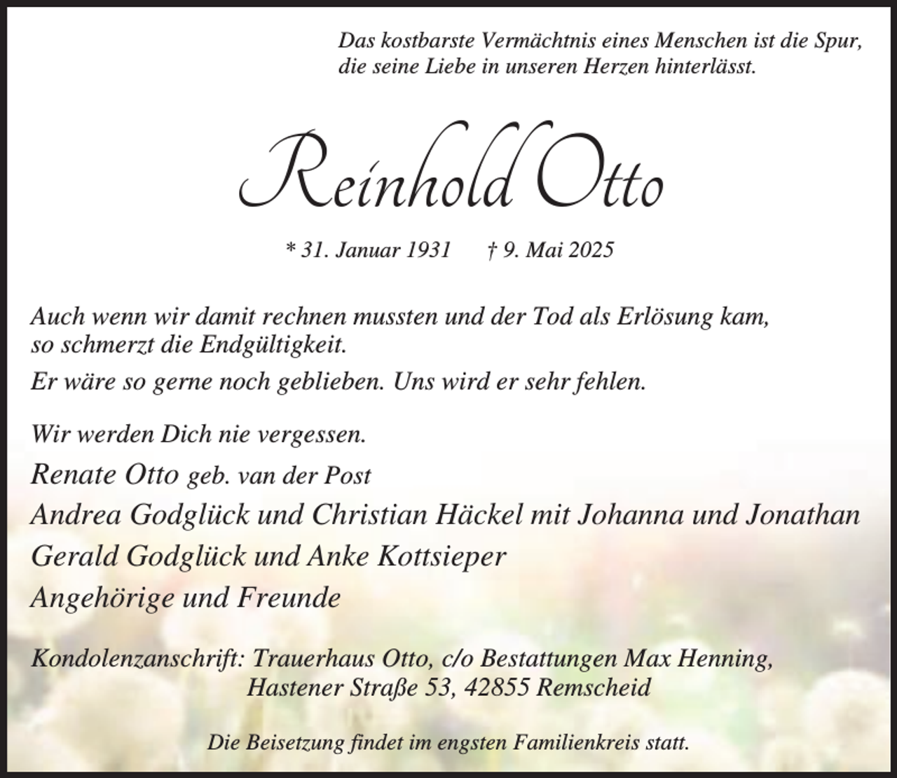 <p>Das kostbarste Vermächtnis eines Menschen ist die Spur,<br />die seine Liebe in unseren Herzen hinterlässt.</p><p>Reinhold Otto<br />* 31. Januar 1931</p><p>† 9. Mai 2025</p><p>Auch wenn wir damit rechnen mussten und der Tod als Erlösung kam,<br />so schmerzt die Endgültigkeit.<br />Er wäre so gerne noch geblieben. Uns wird er sehr fehlen.<br />Wir werden Dich nie vergessen.</p><p>Renate Otto geb. van der Post<br />Andrea Godglück und Christian Häckel mit Johanna und Jonathan<br />Gerald Godglück und Anke Kottsieper<br />Angehörige und Freunde<br />Kondolenzanschrift: Trauerhaus Otto, c/o Bestattungen Max Henning,<br />Hastener Straße 53, 42855 Remscheid<br />Die Beisetzung findet im engsten Familienkreis statt.</p>