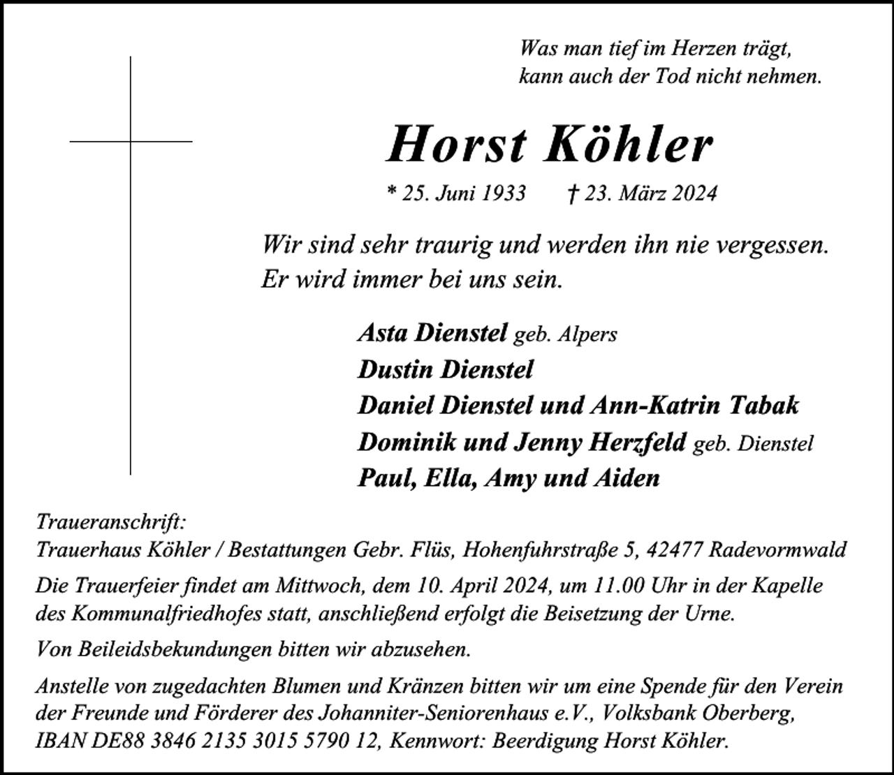 <p>Was man tief im Herzen trägt,<br />kann auch der Tod nicht nehmen.</p><p>Horst Köhler</p><p>* 25. Juni 1933</p><p>† 23. März 2024</p><p>Wir sind sehr traurig und werden ihn nie vergessen.<br />Er wird immer bei uns sein.<br />Asta Dienstel geb. Alpers<br />Dustin Dienstel<br />Daniel Dienstel und Ann-Katrin Tabak<br />Dominik und Jenny Herzfeld geb. Dienstel<br />Paul, Ella, Amy und Aiden<br />Traueranschrift:<br />Trauerhaus Köhler / Bestattungen Gebr. Flüs, Hohenfuhrstraße 5, 42477 Radevormwald<br />Die Trauerfeier findet am Mittwoch, dem 10. April 2024, um 11.00 Uhr in der Kapelle<br />des Kommunalfriedhofes statt, anschließend erfolgt die Beisetzung der Urne.<br />Von Beileidsbekundungen bitten wir abzusehen.<br />Anstelle von zugedachten Blumen und Kränzen bitten wir um eine Spende für den Verein<br />der Freunde und Förderer des Johanniter-Seniorenhaus e.V., Volksbank Oberberg,<br />IBAN DE88 3846 2135 301790 12, Kennwort: Beerdigung Horst Köhler.</p>