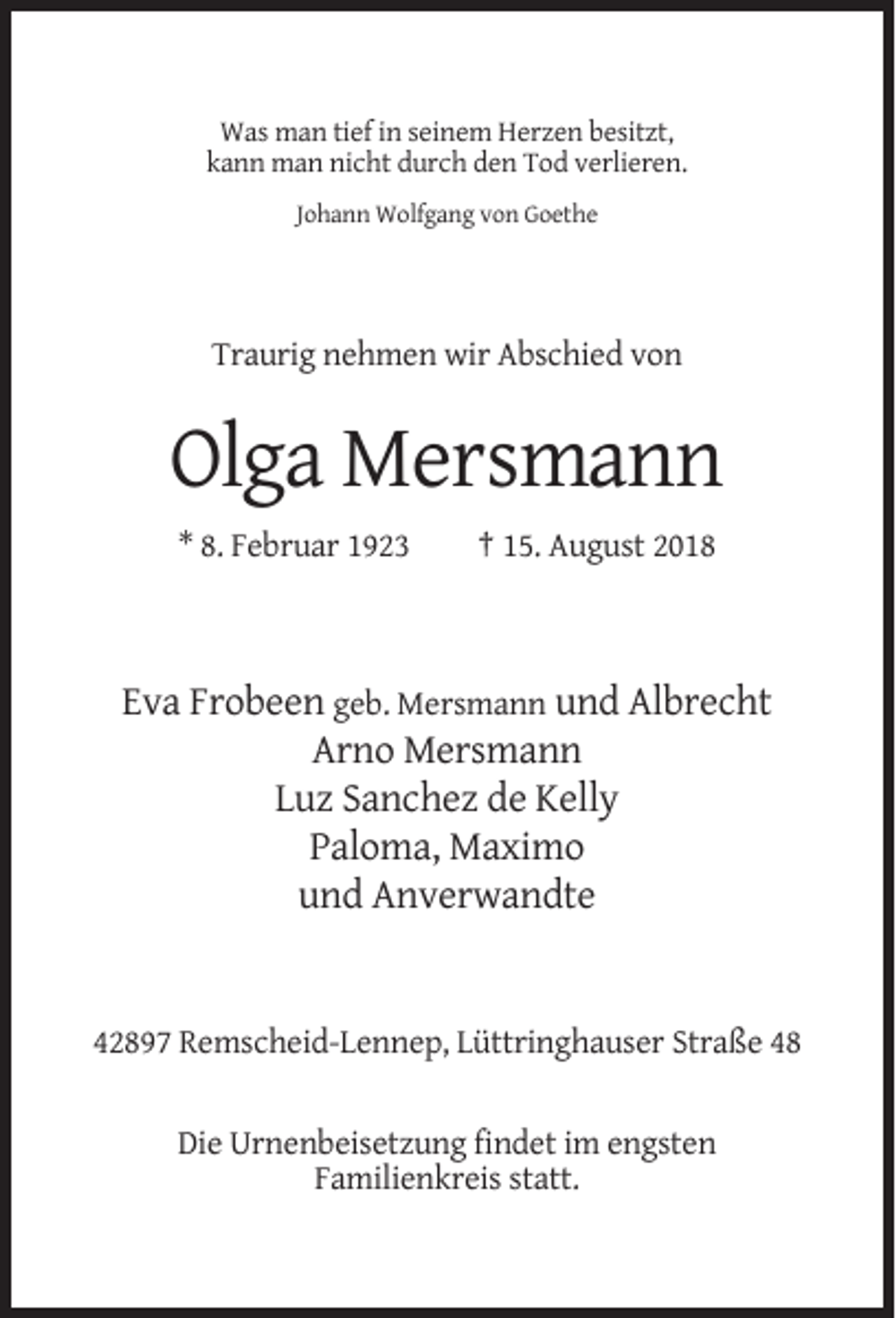 <p>Was man tief in seinem Herzen besitzt,<br />kann man nicht durch den Tod verlieren.<br />Johann Wolfgang von Goethe</p><p>Traurig nehmen wir Abschied von</p><p>Olga Mersmann<br />* 8. Februar 1923</p><p>† 15. August 2018</p><p>Eva Frobeen geb. Mersmann und Albrecht<br />Arno Mersmann<br />Luz Sanchez de Kelly<br />Paloma, Maximo<br />und Anverwandte</p><p>42897 Remscheid-Lennep, Lüttringhauser Straße 48</p><p>Die Urnenbeisetzung findet im engsten<br />Familienkreis statt.</p>