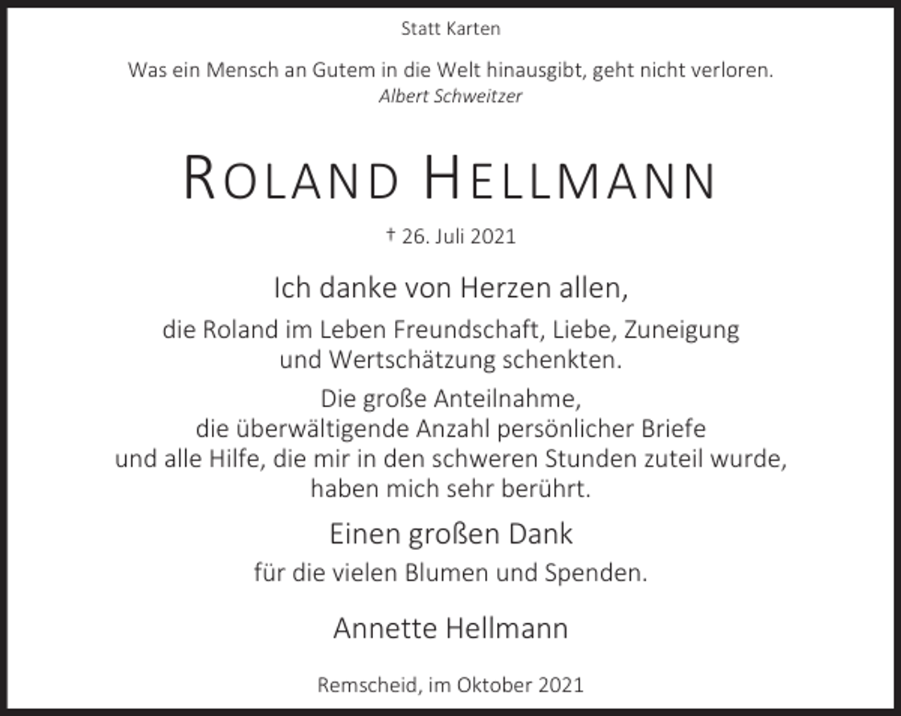 <p>Statt Karten</p><p>Was ein Mensch an Gutem in die Welt hinausgibt, geht nicht verloren.<br />Albert Schweitzer</p><p>R OLAND H ELLMANN<br />† 26. Juli 2021</p><p>Ich danke von Herzen allen,<br />die Roland im Leben Freundschaft, Liebe, Zuneigung<br />und Wertschätzung schenkten.<br />Die große Anteilnahme,<br />die überwältigende Anzahl persönlicher Briefe<br />und alle Hilfe, die mir in den schweren Stunden zuteil wurde,<br />haben mich sehr berührt.</p><p>Einen großen Dank<br />für die vielen Blumen und Spenden.</p><p>Annette Hellmann<br />Remscheid, im Oktober 2021</p>