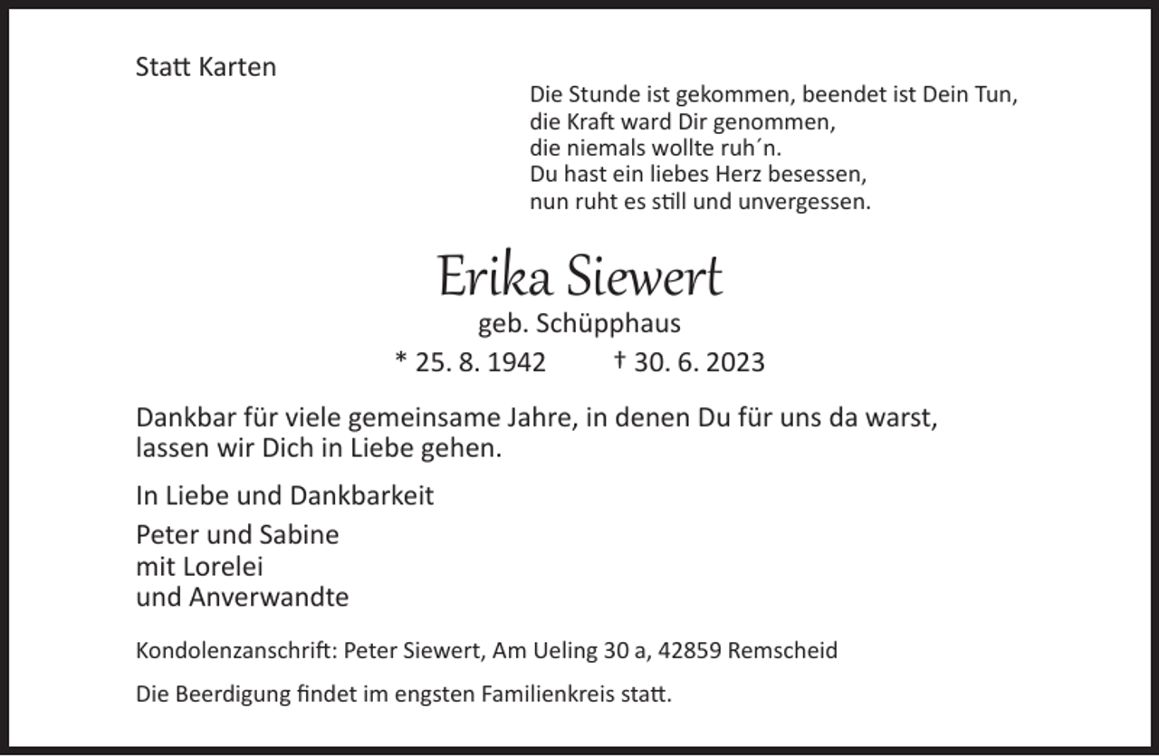 <p>Statt Karten</p><p>Die Stunde ist gekommen, beendet ist Dein Tun,<br />die Kraft ward Dir genommen,<br />die niemals wollte ruh´n.<br />Du hast ein liebes Herz besessen,<br />nun ruht es still und unvergessen.</p><p>Erika Siewert</p><p>geb. Schüpphaus<br />* 25. 8. 1942<br />† 30. 6. 2023<br />Dankbar für viele gemeinsame Jahre, in denen Du für uns da warst,<br />lassen wir Dich in Liebe gehen.<br />In Liebe und Dankbarkeit<br />Peter und Sabine<br />mit Lorelei<br />und Anverwandte<br />Kondolenzanschrift: Peter Siewert, Am Ueling 30 a, 42859 Remscheid<br />Die Beerdigung findet im engsten Familienkreis statt.</p>
