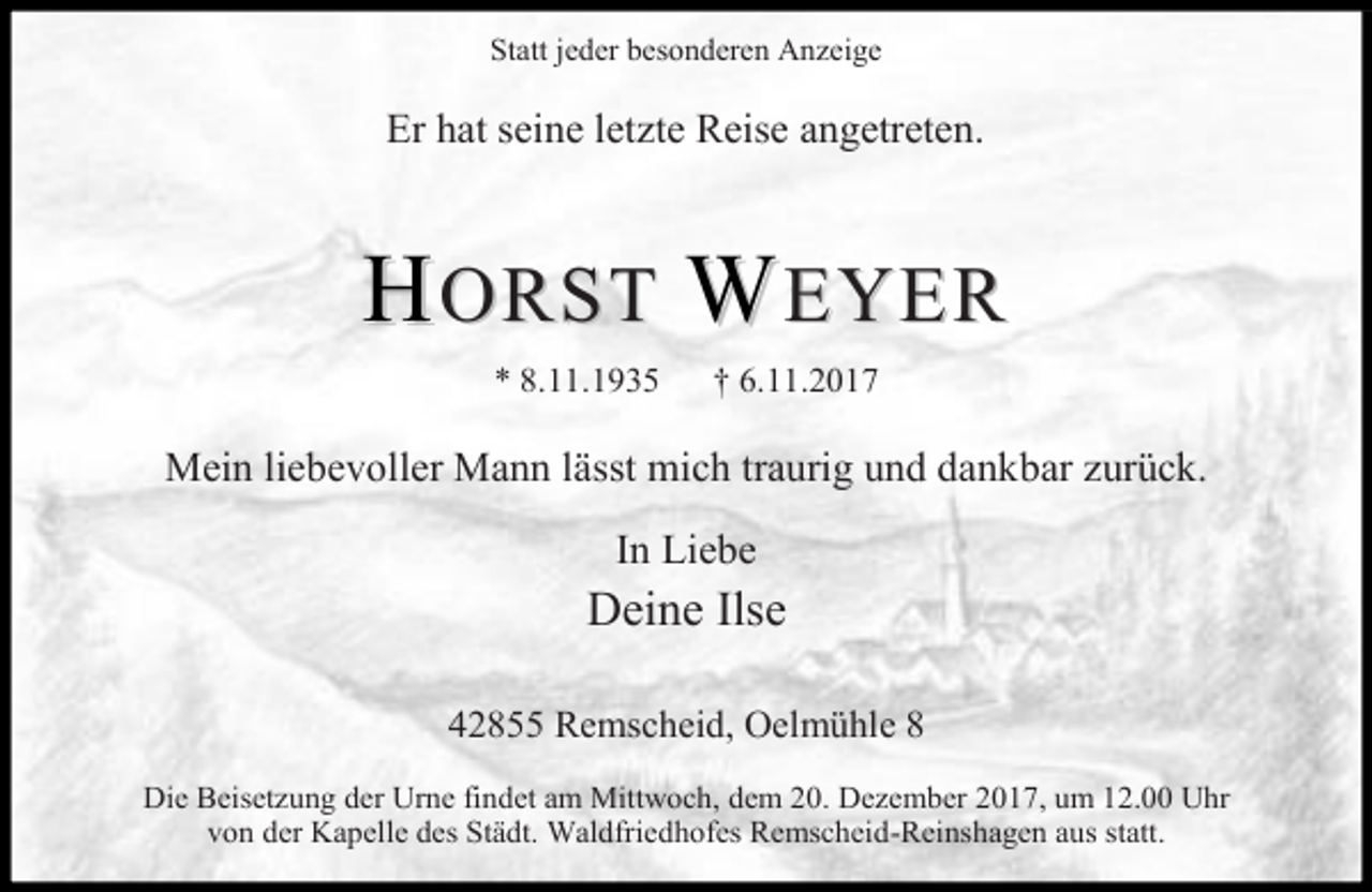 <p>Statt jeder besonderen Anzeige</p><p>Er hat seine letzte Reise angetreten.</p><p>HORST WEYER<br />* 8.11.1935</p><p>† 6.11.2017</p><p>Mein liebevoller Mann lässt mich traurig und dankbar zurück.<br />In Liebe</p><p>Deine Ilse<br />42855 Remscheid, Oelmühle 8<br />Die Beisetzung der Urne findet am Mittwoch, dem 20. Dezember 2017, um 12.00 Uhr<br />von der Kapelle des Städt. Waldfriedhofes Remscheid-Reinshagen aus statt.</p>