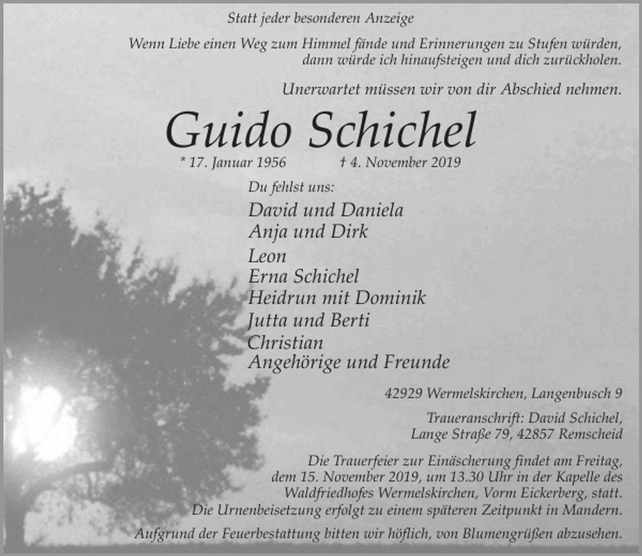 <p>Statt jeder besonderen Anzeige<br />Wenn Liebe einen Weg zum Himmel fände und Erinnerungen zu Stufen würden,<br />dann würde ich hinaufsteigen und dich zurückholen.</p><p>Unerwartet müssen wir von dir Abschied nehmen.</p><p>Guido Schichel<br />* 17. Januar 1956</p><p>† 4. November 2019</p><p>Du fehlst uns:</p><p>David und Daniela<br />Anja und Dirk<br />Leon<br />Erna Schichel<br />Heidrun mit Dominik<br />Jutta und Berti<br />Christian<br />Angehörige und Freunde<br />42929 Wermelskirchen, Langenbusch 9<br />Traueranschrift: David Schichel,<br />Lange Straße 79, 42857 Remscheid<br />Die Trauerfeier zur Einäscherung findet am Freitag,<br />dem 15. November 2019, um 13.30 Uhr in der Kapelle des<br />Waldfriedhofes Wermelskirchen, Vorm Eickerberg, statt.<br />Die Urnenbeisetzung erfolgt zu einem späteren Zeitpunkt in Mandern.<br />Aufgrund der Feuerbestattung bitten wir höflich, von Blumengrüßen abzusehen.</p>