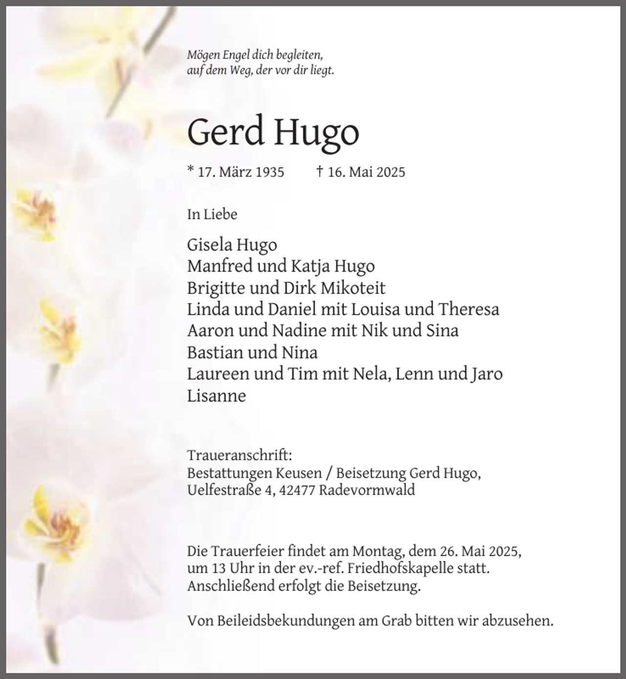 <p>Mögen Engel dich begleiten,<br />auf dem Weg, der vor dir liegt.</p><p>Gerd Hugo<br />* 17. März 1935</p><p>† 16. Mai 2025</p><p>In Liebe</p><p>Gisela Hugo<br />Manfred und Katja Hugo<br />Brigitte und Dirk Mikoteit<br />Linda und Daniel mit Louisa und Theresa<br />Aaron und Nadine mit Nik und Sina<br />Bastian und Nina<br />Laureen und Tim mit Nela, Lenn und Jaro<br />Lisanne</p><p>Traueranschrift:<br />Bestattungen Keusen / Beisetzung Gerd Hugo,<br />Uelfestraße 4, 42477 Radevormwald</p><p>Die Trauerfeier findet am Montag, dem 26. Mai 2025,<br />um 13 Uhr in der ev.-ref. Friedhofskapelle statt.<br />Anschließend erfolgt die Beisetzung.<br />Von Beileidsbekundungen am Grab bitten wir abzusehen.</p>