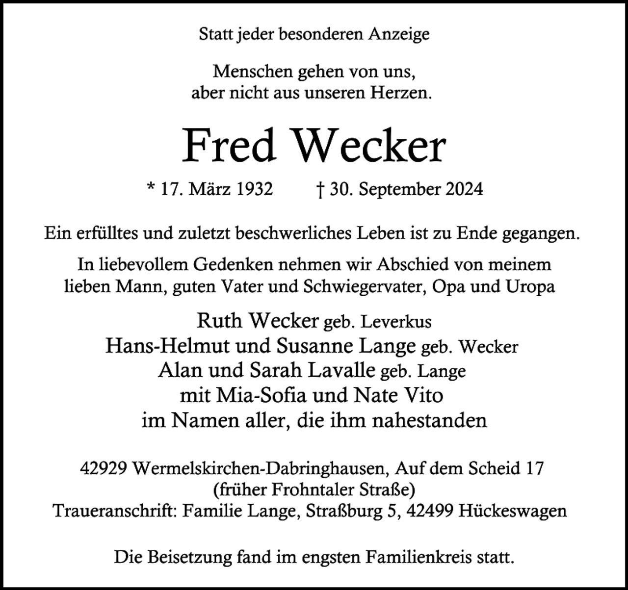 <p>Statt jeder besonderen Anzeige</p><p>Menschen gehen von uns,<br />aber nicht aus unseren Herzen.</p><p>Fred Wecker</p><p>* 17. März 1932</p><p>† 30. September 2024</p><p>Ein erfülltes und zuletzt beschwerliches Leben ist zu Ende gegangen.<br />In liebevollem Gedenken nehmen wir Abschied von meinem<br />lieben Mann, guten Vater und Schwiegervater, Opa und Uropa</p><p>Ruth Wecker geb. Leverkus<br />Hans-Helmut und Susanne Lange geb. Wecker<br />Alan und Sarah Lavalle geb. Lange<br />mit Mia-Sofia und Nate Vito<br />im Namen aller, die ihm nahestanden<br />42929 Wermelskirchen-Dabringhausen, Auf dem Scheid 17<br />(früher Frohntaler Straße)<br />Traueranschrift: Familie Lange, Straßburg 5, 42499 Hückeswagen<br />Die Beisetzung fand im engsten Familienkreis statt.</p>
