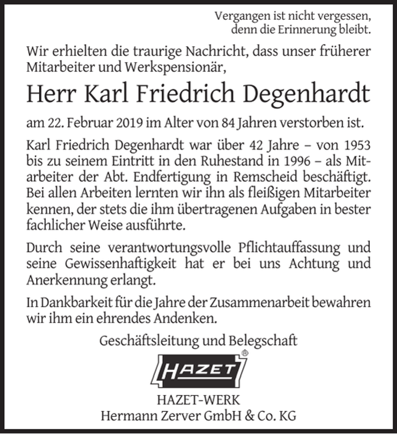 <p>Vergangen ist nicht vergessen,<br />denn die Erinnerung bleibt.</p><p>Wir erhielten die traurige Nachricht, dass unser früherer<br />Mitarbeiter und Werkspensionär,</p><p>Herr Karl Friedrich Degenhardt<br />am 22. Februar 2019 im Alter von 84 Jahren verstorben ist.<br />Karl Friedrich Degenhardt war über 42 Jahre – von 1953<br />bis zu seinem Eintritt in den Ruhestand in 1996 – als Mitarbeiter der Abt. Endfertigung in Remscheid beschäftigt.<br />Bei allen Arbeiten lernten wir ihn als ﬂeißigen Mitarbeiter<br />kennen, der stets die ihm übertragenen Aufgaben in bester<br />fachlicher Weise ausführte.<br />Durch seine verantwortungsvolle Pﬂichtauffassung und<br />seine Gewissenhaftigkeit hat er bei uns Achtung und<br />Anerkennung erlangt.<br />In Dankbarkeit für die Jahre der Zusammenarbeit bewahren<br />wir ihm ein ehrendes Andenken.<br />Geschäftsleitung und Belegschaft</p><p>HAZET-WERK<br />Hermann Zerver GmbH &amp; Co. KG</p>
