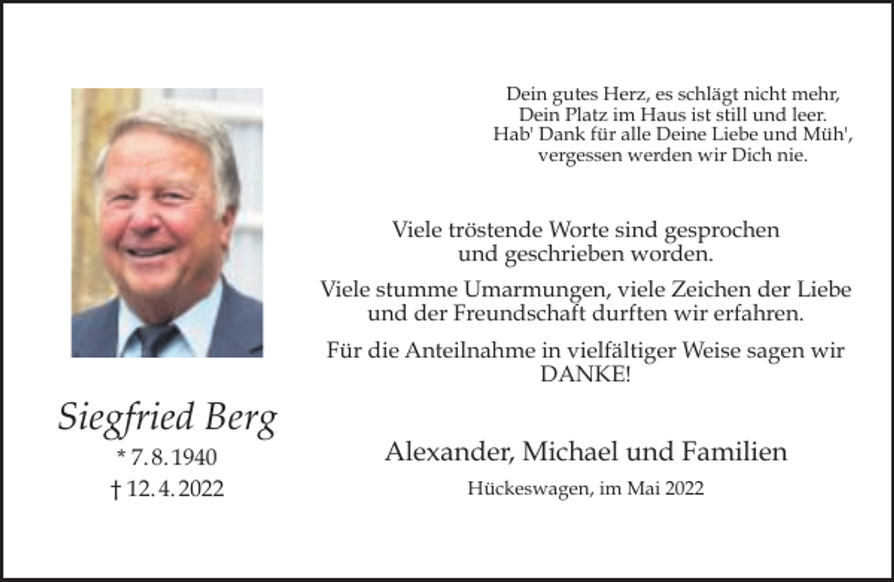 <p>Dein gutes Herz, es schlägt nicht mehr,<br />Dein Platz im Haus ist still und leer.<br />Hab' Dank für alle Deine Liebe und Müh',<br />vergessen werden wir Dich nie.</p><p>Viele tröstende Worte sind gesprochen<br />und geschrieben worden.<br />Viele stumme Umarmungen, viele Zeichen der Liebe<br />und der Freundschaft durften wir erfahren.<br />Für die Anteilnahme in vielfältiger Weise sagen wir<br />DANKE!</p><p>Siegfried Berg<br />* 7. 8. 1940<br />† 12. 4. 2022</p><p>Alexander, Michael und Familien<br />Hückeswagen, im Mai 2022</p>