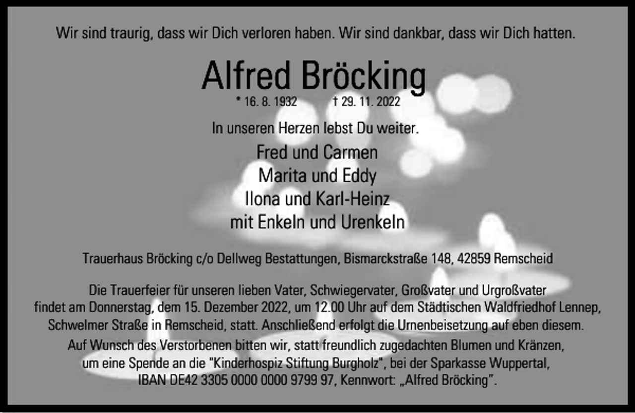 <p>Wir sind traurig, dass wir Dich verloren haben. Wir sind dankbar, dass wir Dich hatten.</p><p>* 16. 8. 1932</p><p>† 29. 11. 2022</p><p>In unseren Herzen lebst Du weiter.</p><p>Fred und Carmen<br />Marita und Eddy<br />Ilona und Karl-Heinz<br />mit Enkeln und Urenkeln<br />Trauerhaus Bröcking c/o Dellweg Bestattungen, Bismarckstraße 148, 42859 Remscheid<br />Die Trauerfeier für unseren lieben Vater, Schwiegervater, Großvater und Urgroßvater<br />findet am Donnerstag, dem 15. Dezember 2022, um 12.00 Uhr auf dem Städtischen Waldfriedhof Lennep,<br />Schwelmer Straße in Remscheid, statt. Anschließend erfolgt die Urnenbeisetzung auf eben diesem.<br />Auf Wunsch des Verstorbenen bitten wir, statt freundlich zugedachten Blumen und Kränzen,<br />um eine Spende an die "Kinderhospiz Stiftung Burgholz", bei der Sparkasse Wuppertal,<br />IBAN DE42 3305 9797, Kennwort: „Alfred Bröcking”.</p>