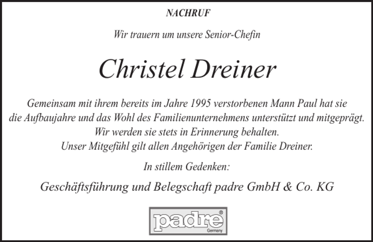 <p>NACHRUF</p><p>Wir trauern um unsere Senior-Chefin</p><p>Christel Dreiner<br />Gemeinsam mit ihrem bereits im Jahre 1995 verstorbenen Mann Paul hat sie<br />die Aufbaujahre und das Wohl des Familienunternehmens unterstützt und mitgeprägt.<br />Wir werden sie stets in Erinnerung behalten.<br />Unser Mitgefühl gilt allen Angehörigen der Familie Dreiner.<br />In stillem Gedenken:</p><p>Geschäftsführung und Belegschaft padre GmbH &amp; Co. KG</p>