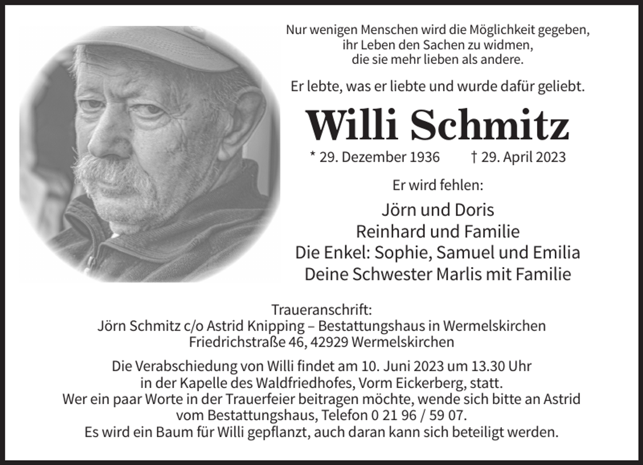 <p>Nur wenigen Menschen wird die Möglichkeit gegeben,<br />ihr Leben den Sachen zu widmen,<br />die sie mehr lieben als andere.</p><p>Er lebte, was er liebte und wurde dafür geliebt.</p><p>Willi Schmitz<br />* 29. Dezember 1936</p><p>† 29. April 2023</p><p>Er wird fehlen:</p><p>Jörn und Doris<br />Reinhard und Familie<br />Die Enkel: Sophie, Samuel und Emilia<br />Deine Schwester Marlis mit Familie<br />Traueranschrift:<br />Jörn Schmitz c/o Astrid Knipping – Bestattungshaus in Wermelskirchen<br />Friedrichstraße 46, 42929 Wermelskirchen<br />Die Verabschiedung von Willi findet am 10. Juni 2023 um 13.30 Uhr<br />in der Kapelle des Waldfriedhofes, Vorm Eickerberg, statt.<br />Wer ein paar Worte in der Trauerfeier beitragen möchte, wende sich bitte an Astrid<br />vom Bestattungshaus, Telefon 0 21 96 / 59 07.<br />Es wird ein Baum für Willi gepflanzt, auch daran kann sich beteiligt werden.</p>