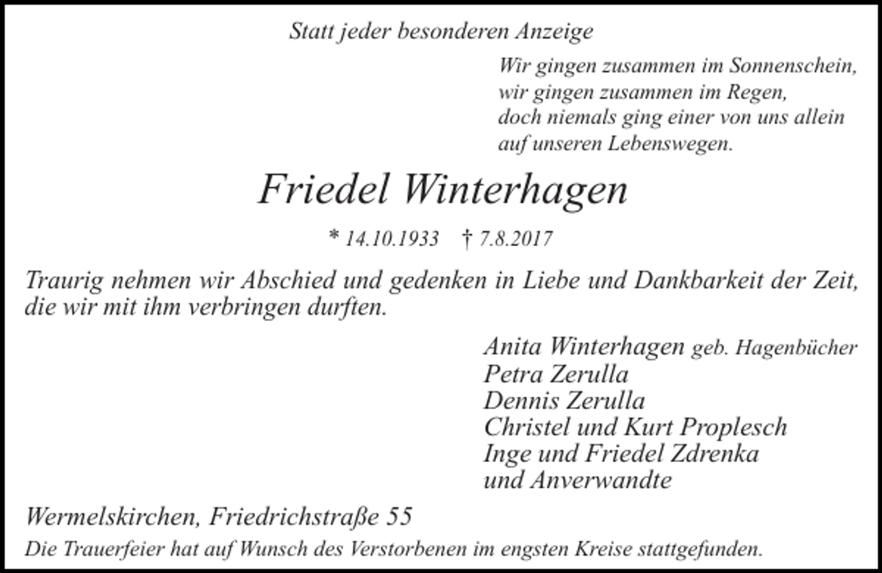 <p>Statt jeder besonderen Anzeige<br />Wir gingen zusammen im Sonnenschein,<br />wir gingen zusammen im Regen,<br />doch niemals ging einer von uns allein<br />auf unseren Lebenswegen.</p><p>Friedel Winterhagen<br />* 14.10.1933 † 7.8.2017</p><p>Traurig nehmen wir Abschied und gedenken in Liebe und Dankbarkeit der Zeit,<br />die wir mit ihm verbringen durften.<br />Anita Winterhagen geb. Hagenbücher<br />Petra Zerulla<br />Dennis Zerulla<br />Christel und Kurt Proplesch<br />Inge und Friedel Zdrenka<br />und Anverwandte<br />Wermelskirchen, Friedrichstraße 55<br />Die Trauerfeier hat auf Wunsch des Verstorbenen im engsten Kreise stattgefunden.</p>