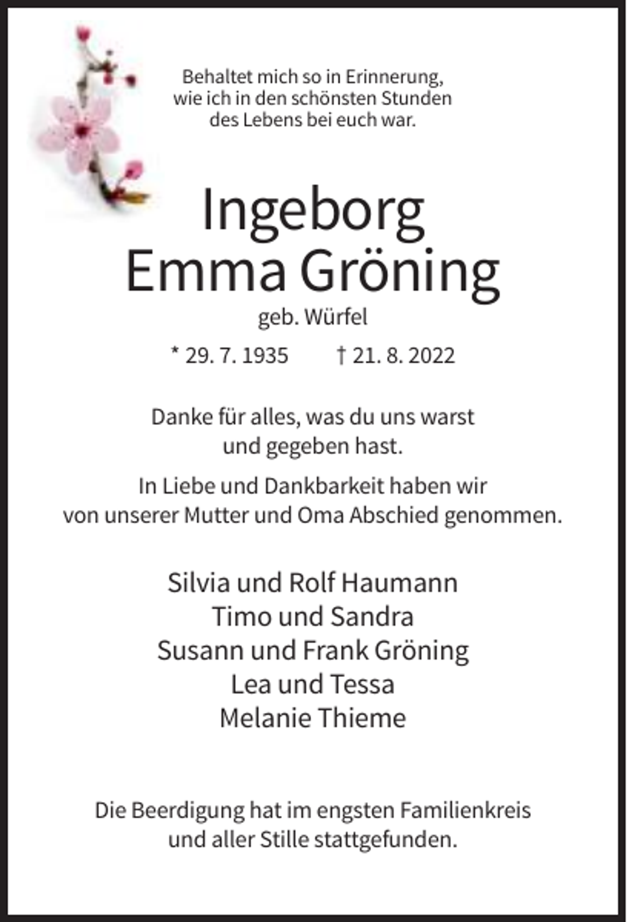 <p>Behaltet mich so in Erinnerung,<br />wie ich in den schönsten Stunden<br />des Lebens bei euch war.</p><p>Ingeborg<br />Emma Gröning<br />geb. Würfel<br />* 29. 7. 1935</p><p>† 21. 8. 2022</p><p>Danke für alles, was du uns warst<br />und gegeben hast.<br />In Liebe und Dankbarkeit haben wir<br />von unserer Mutter und Oma Abschied genommen.</p><p>Silvia und Rolf Haumann<br />Timo und Sandra<br />Susann und Frank Gröning<br />Lea und Tessa<br />Melanie Thieme<br />Die Beerdigung hat im engsten Familienkreis<br />und aller Stille stattgefunden.</p>