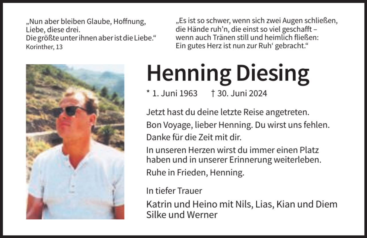 <p>„Nun aber bleiben Glaube, Hoffnung,<br />Liebe, diese drei.<br />Die größte unter ihnen aber ist die Liebe.“<br />Korinther, 13</p><p>„Es ist so schwer, wenn sich zwei Augen schließen,<br />die Hände ruh’n, die einst so viel geschafft –<br />wenn auch Tränen still und heimlich fließen:<br />Ein gutes Herz ist nun zur Ruh‘ gebracht.“</p><p>Henning Diesing<br />* 1. Juni 1963</p><p>† 30. Juni 2024</p><p>Jetzt hast du deine letzte Reise angetreten.<br />Bon Voyage, lieber Henning. Du wirst uns fehlen.<br />Danke für die Zeit mit dir.<br />In unseren Herzen wirst du immer einen Platz<br />haben und in unserer Erinnerung weiterleben.<br />Ruhe in Frieden, Henning.<br />In tiefer Trauer</p><p>Katrin und Heino mit Nils, Lias, Kian und Diem<br />Silke und Werner</p>