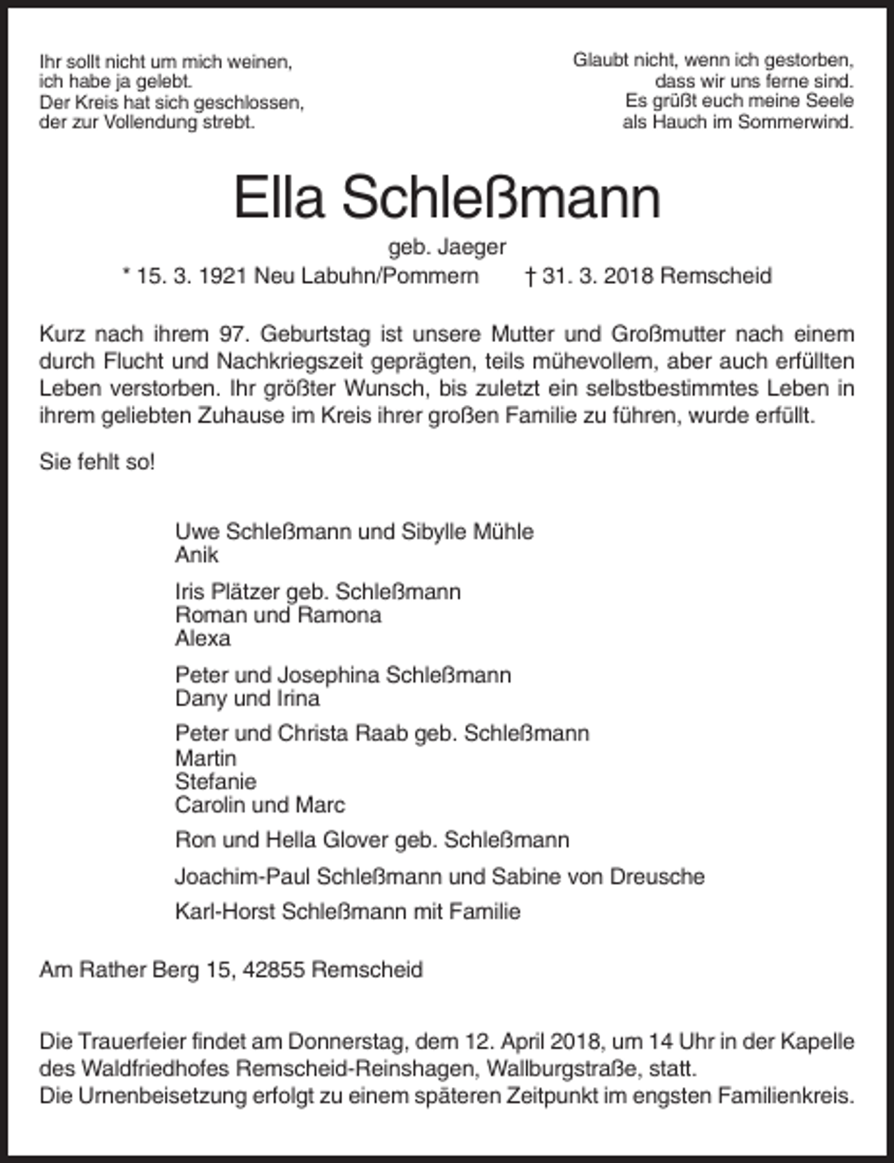 <p>Ihr sollt nicht um mich weinen,<br />ich habe ja gelebt.<br />Der Kreis hat sich geschlossen,<br />der zur Vollendung strebt.</p><p>Glaubt nicht, wenn ich gestorben,<br />dass wir uns ferne sind.<br />Es grüßt euch meine Seele<br />als Hauch im Sommerwind.</p><p>Ella Schleßmann<br />geb. Jaeger<br />* 15. 3. 1921 Neu Labuhn/Pommern<br />† 31. 3. 2018 Remscheid<br />Kurz nach ihrem 97. Geburtstag ist unsere Mutter und Großmutter nach einem<br />durch Flucht und Nachkriegszeit geprägten, teils mühevollem, aber auch erfüllten<br />Leben verstorben. Ihr größter Wunsch, bis zuletzt ein selbstbestimmtes Leben in<br />ihrem geliebten Zuhause im Kreis ihrer großen Familie zu führen, wurde erfüllt.<br />Sie fehlt so!<br />Uwe Schleßmann und Sibylle Mühle<br />Anik<br />Iris Plätzer geb. Schleßmann<br />Roman und Ramona<br />Alexa<br />Peter und Josephina Schleßmann<br />Dany und Irina<br />Peter und Christa Raab geb. Schleßmann<br />Martin<br />Stefanie<br />Carolin und Marc<br />Ron und Hella Glover geb. Schleßmann<br />Joachim-Paul Schleßmann und Sabine von Dreusche<br />Karl-Horst Schleßmann mit Familie<br />Am Rather Berg 15, 42855 Remscheid<br />Die Trauerfeier findet am Donnerstag, dem 12. April 2018, um 14 Uhr in der Kapelle<br />des Waldfriedhofes Remscheid-Reinshagen, Wallburgstraße, statt.<br />Die Urnenbeisetzung erfolgt zu einem späteren Zeitpunkt im engsten Familienkreis.</p>