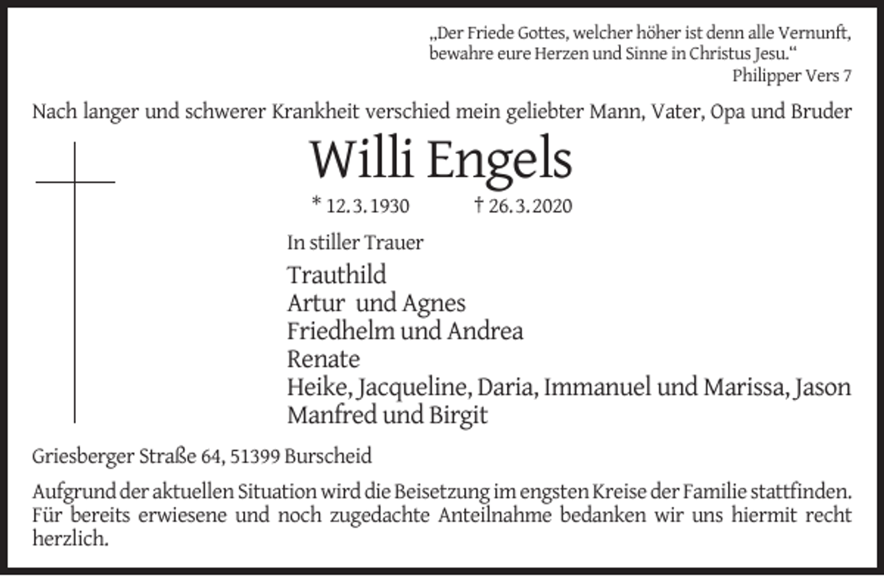 <p>„Der Friede Gottes, welcher höher ist denn alle Vernunft,<br />bewahre eure Herzen und Sinne in Christus Jesu.“<br />Philipper Vers 7</p><p>Nach langer und schwerer Krankheit verschied mein geliebter Mann, Vater, Opa und Bruder</p><p>Willi Engels<br />* 12.3.1930</p><p>† 26.3.2020</p><p>In stiller Trauer</p><p>Trauthild<br />Artur und Agnes<br />Friedhelm und Andrea<br />Renate<br />Heike, Jacqueline, Daria, Immanuel und Marissa, Jason<br />Manfred und Birgit<br />Griesberger Straße 64, 51399 Burscheid<br />Aufgrund der aktuellen Situation wird die Beisetzung im engsten Kreise der Familie stattﬁnden.<br />Für bereits erwiesene und noch zugedachte Anteilnahme bedanken wir uns hiermit recht<br />herzlich.</p>