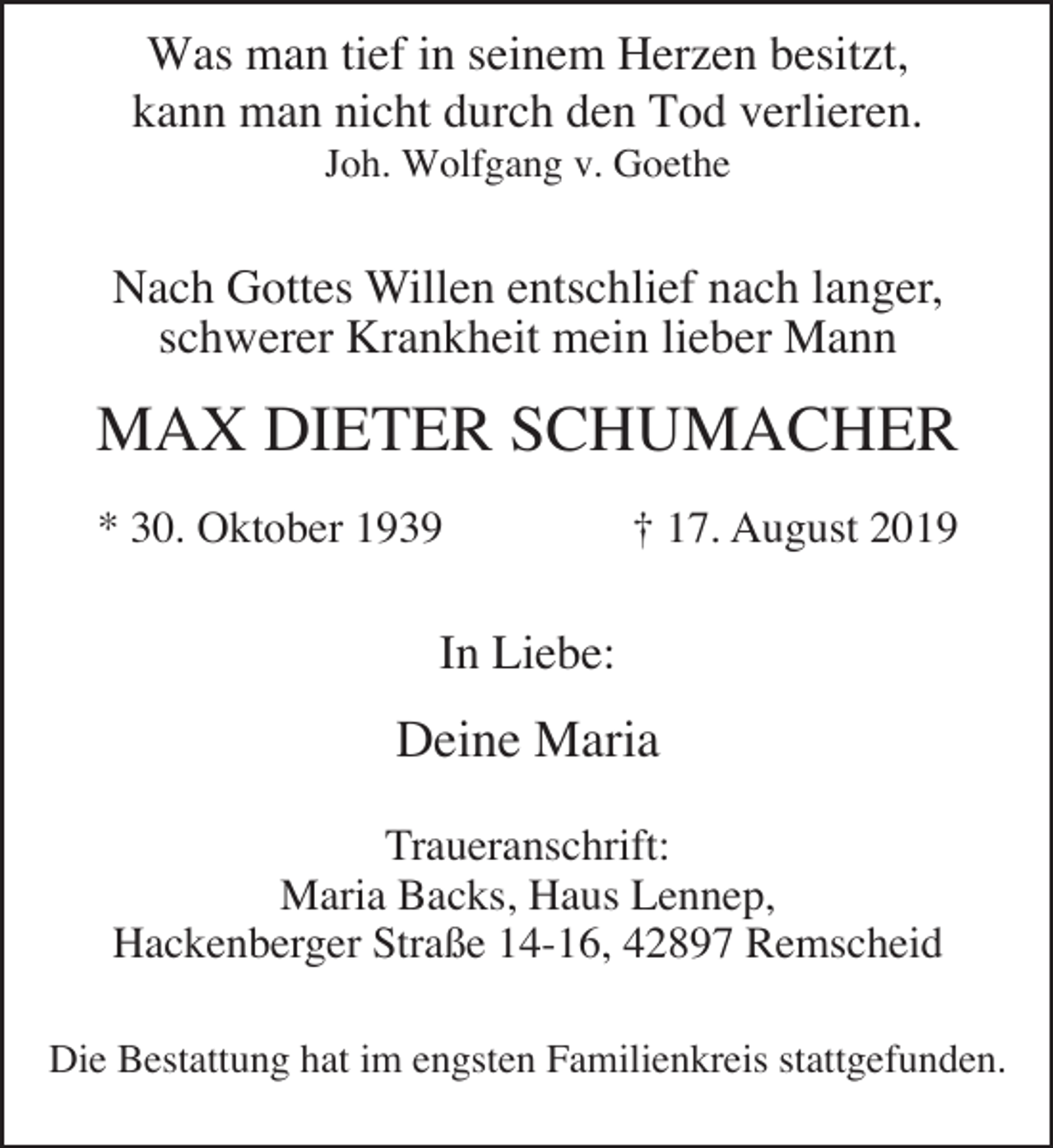 <p>Was man tief in seinem Herzen besitzt,<br />kann man nicht durch den Tod verlieren.<br />Joh. Wolfgang v. Goethe</p><p>Nach Gottes Willen entschlief nach langer,<br />schwerer Krankheit mein lieber Mann</p><p>MAX DIETER SCHUMACHER<br />* 30. Oktober 1939</p><p>† 17. August 2019</p><p>In Liebe:</p><p>Deine Maria<br />Traueranschrift:<br />Maria Backs, Haus Lennep,<br />Hackenberger Straße 14-16, 42897 Remscheid<br />Die Bestattung hat im engsten Familienkreis stattgefunden.</p>