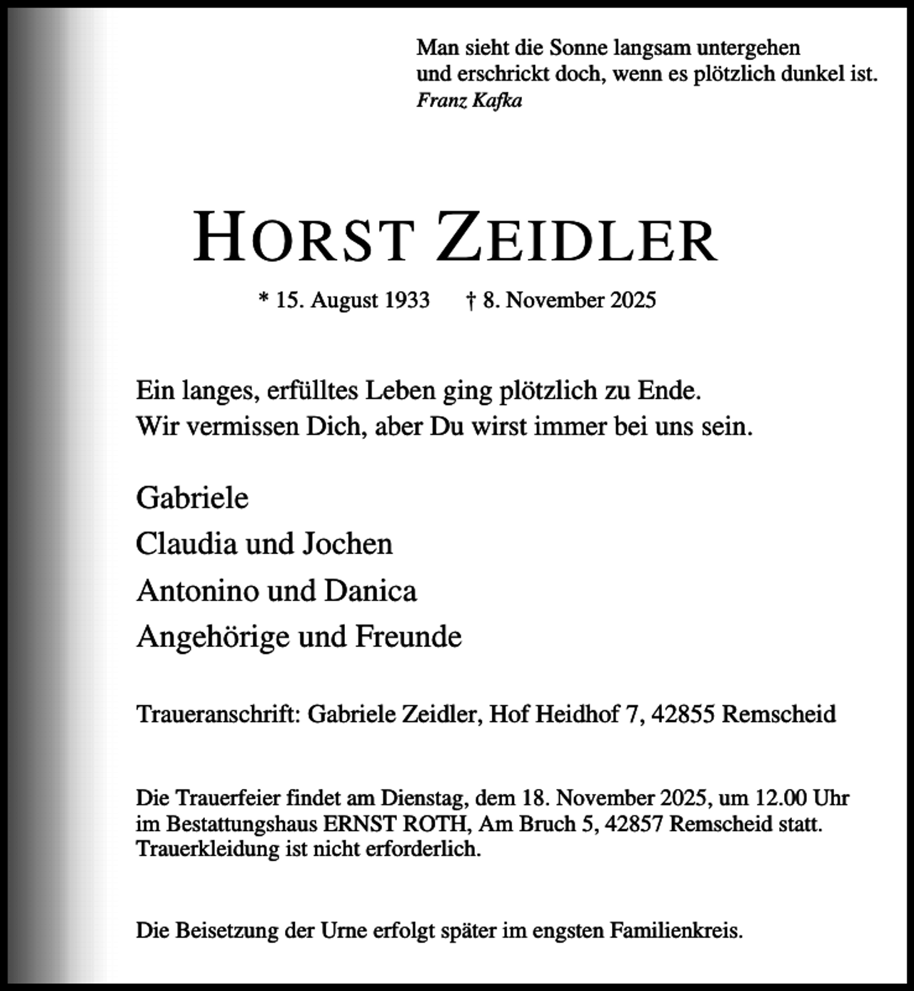 <p>Man sieht die Sonne langsam untergehen<br />und erschrickt doch, wenn es plötzlich dunkel ist.<br />Franz Kafka</p><p>H ORST Z EIDLER<br />* 15. August 1933</p><p>† 8. November 2025</p><p>Ein langes, erfülltes Leben ging plötzlich zu Ende.<br />Wir vermissen Dich, aber Du wirst immer bei uns sein.</p><p>Gabriele<br />Claudia und Jochen<br />Antonino und Danica<br />Angehörige und Freunde<br />Traueranschrift: Gabriele Zeidler, Hof Heidhof 7, 42855 Remscheid<br />Die Trauerfeier findet am Dienstag, dem 18. November 2025, um 12.00 Uhr<br />im Bestattungshaus ERNST ROTH, Am Bruch 5, 42857 Remscheid statt.<br />Trauerkleidung ist nicht erforderlich.<br />Die Beisetzung der Urne erfolgt später im engsten Familienkreis.</p>