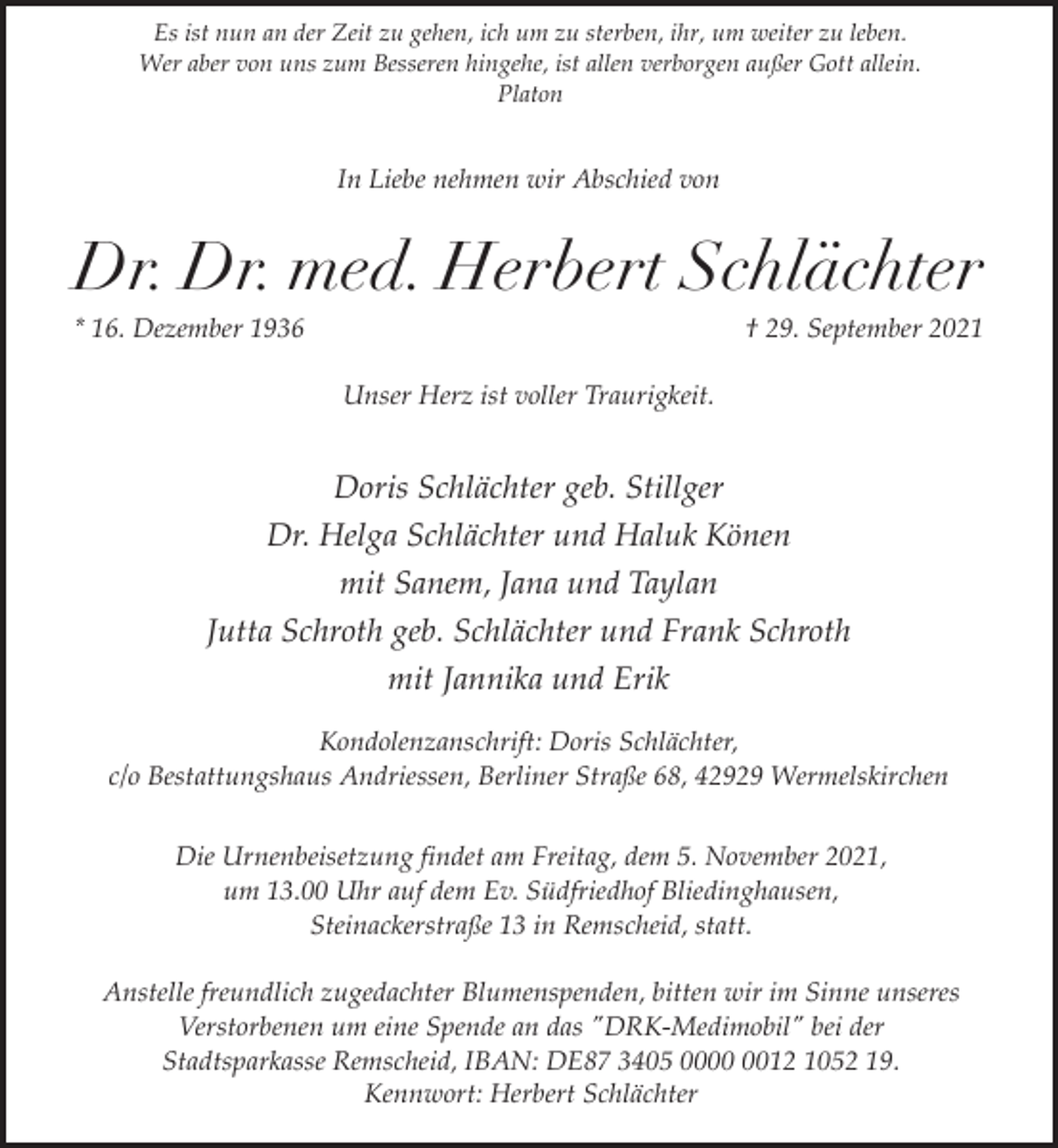 <p>Es ist nun an der Zeit zu gehen, ich um zu sterben, ihr, um weiter zu leben.<br />Wer aber von uns zum Besseren hingehe, ist allen verborgen außer Gott allein.<br />Platon</p><p>In Liebe nehmen wir Abschied von</p><p>Dr. Dr. med. Herbert Schlächter</p><p>* 16. Dezember 1936</p><p>† 29. September 2021</p><p>Unser Herz ist voller Traurigkeit.</p><p>Doris Schlächter geb. Stillger<br />Dr. Helga Schlächter und Haluk Könen<br />mit Sanem, Jana und Taylan<br />Jutta Schroth geb. Schlächter und Frank Schroth<br />mit Jannika und Erik<br />Kondolenzanschrift: Doris Schlächter,<br />c/o Bestattungshaus Andriessen, Berliner Straße 68, 42929 Wermelskirchen<br />Die Urnenbeisetzung findet am Freitag, dem 5. November 2021,<br />um 13.00 Uhr auf dem Ev. Südfriedhof Bliedinghausen,<br />Steinackerstraße 13 in Remscheid, statt.<br />Anstelle freundlich zugedachter Blumenspenden, bitten wir im Sinne unseres<br />Verstorbenen um eine Spende an das "DRK-Medimobil" bei der<br />Stadtsparkasse Remscheid, IBAN: DE87 3405 0012 1052 19.<br />Kennwort: Herbert Schlächter</p>
