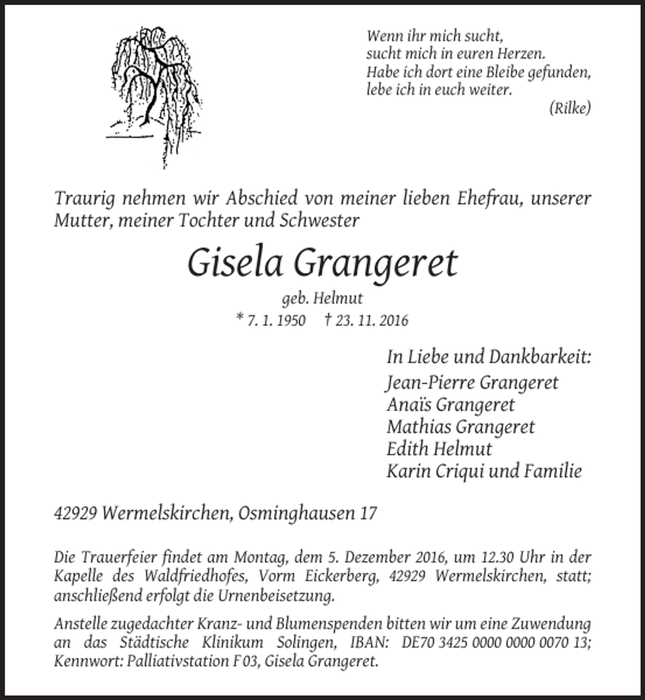 <p>Wenn ihr mich sucht,<br />sucht mich in euren Herzen.<br />Habe ich dort eine Bleibe gefunden,<br />lebe ich in euch weiter.<br />(Rilke)</p><p>Traurig nehmen wir Abschied von meiner lieben Ehefrau, unserer<br />Mutter, meiner Tochter und Schwester</p><p>Gisela Grangeret<br />geb. Helmut<br />* 7. 1. 1950 † 23. 11. 2016</p><p>In Liebe und Dankbarkeit:<br />Jean-Pierre Grangeret<br />Anaïs Grangeret<br />Mathias Grangeret<br />Edith Helmut<br />Karin Criqui und Familie<br />42929 Wermelskirchen, Osminghausen 17<br />Die Trauerfeier findet am Montag, dem 5. Dezember 2016, um 12.30 Uhr in der<br />Kapelle des Waldfriedhofes, Vorm Eickerberg, 42929 Wermelskirchen, statt;<br />anschließend erfolgt die Urnenbeisetzung.<br />Anstelle zugedachter Kranz- und Blumenspenden bitten wir um eine Zuwendung<br />an das Städtische Klinikum Solingen, IBAN: DE70 3425 0070 13;<br />Kennwort: Palliativstation F 03, Gisela Grangeret.</p>