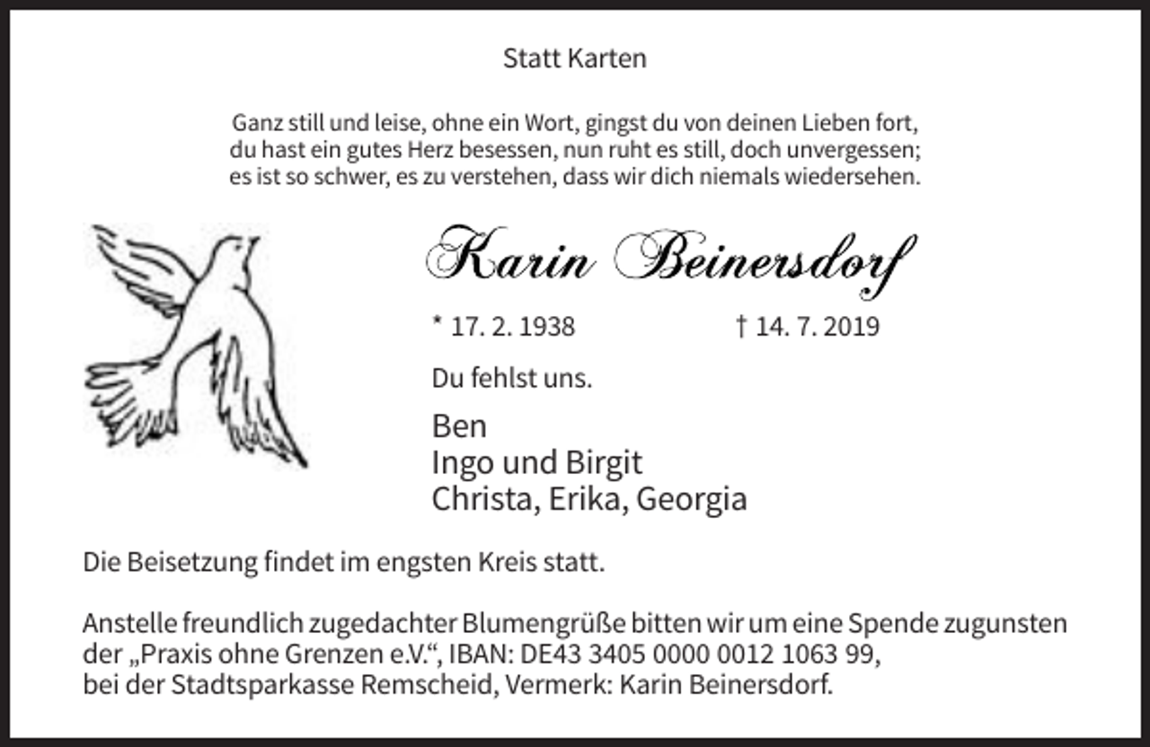 <p>Statt Karten<br />Ganz still und leise, ohne ein Wort, gingst du von deinen Lieben fort,<br />du hast ein gutes Herz besessen, nun ruht es still, doch unvergessen;<br />es ist so schwer, es zu verstehen, dass wir dich niemals wiedersehen.</p><p>* 17. 2. 1938</p><p>† 14. 7. 2019</p><p>Du fehlst uns.</p><p>Ben<br />Ingo und Birgit<br />Christa, Erika, Georgia<br />Die Beisetzung findet im engsten Kreis statt.<br />Anstelle freundlich zugedachter Blumengrüße bitten wir um eine Spende zugunsten<br />der „Praxis ohne Grenzen e.V.“, IBAN: DE4405 0012 1063 99,<br />bei der Stadtsparkasse Remscheid, Vermerk: Karin Beinersdorf.</p>