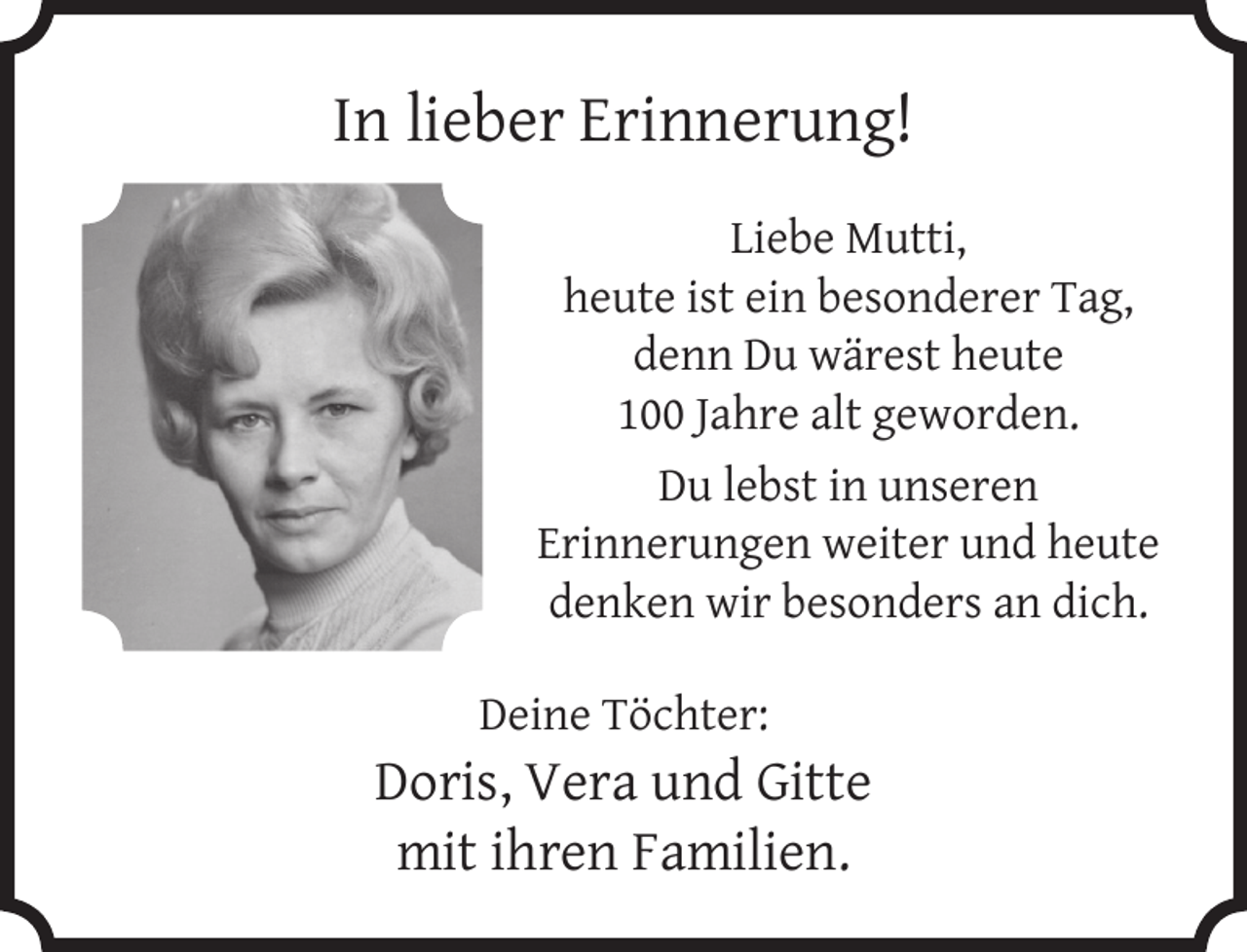 <p>In lieber Erinnerung!<br />Liebe Mutti,<br />heute ist ein besonderer Tag,<br />denn Du wärest heute<br />100 Jahre alt geworden.<br />Du lebst in unseren<br />Erinnerungen weiter und heute<br />denken wir besonders an dich.<br />Deine Töchter:</p><p>Doris, Vera und Gitte<br />mit ihren Familien.</p>