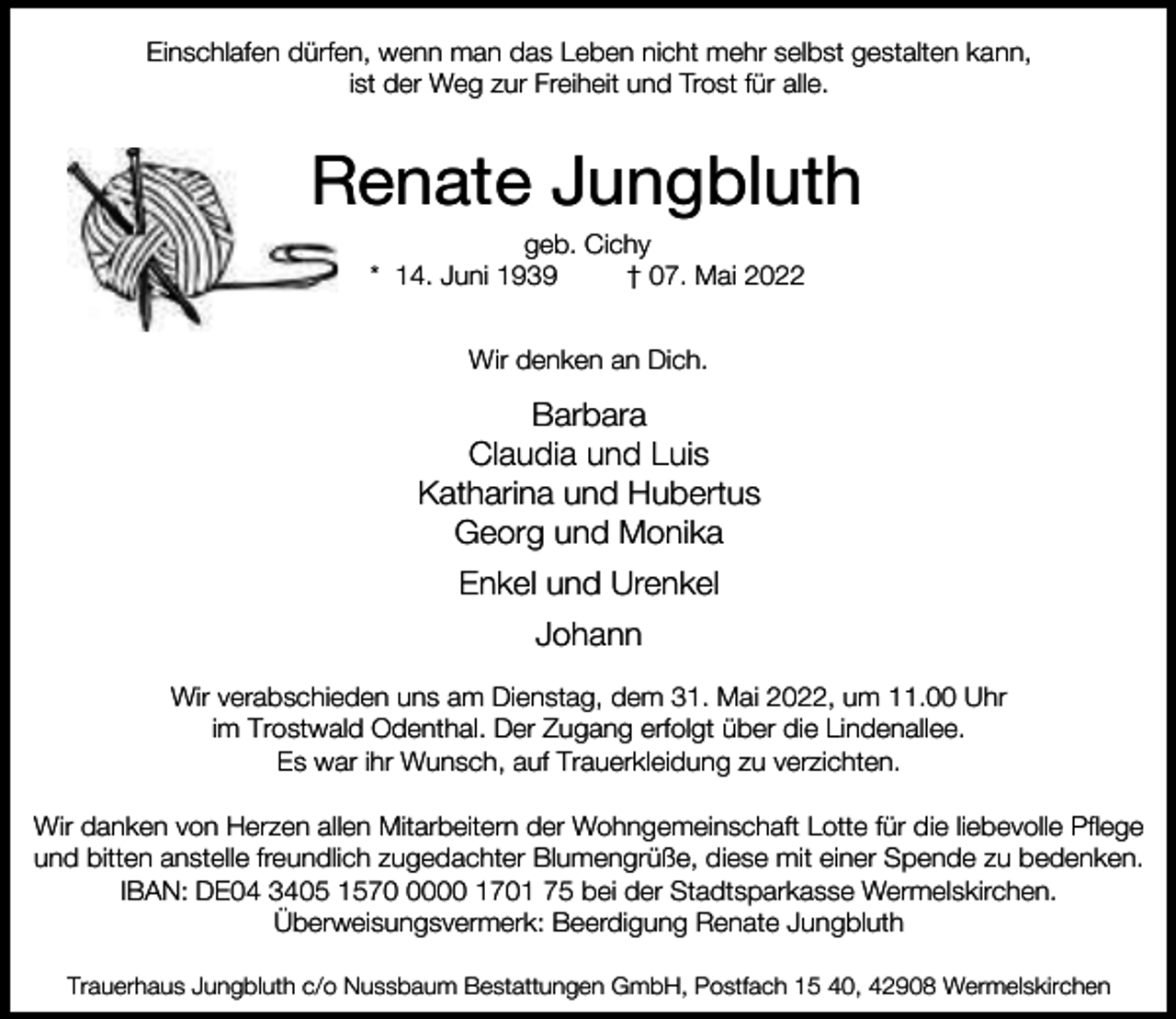 <p>Einschlafen dürfen, wenn man das Leben nicht mehr selbst gestalten kann,<br />ist der Weg zur Freiheit und Trost für alle.</p><p>Renate Jungbluth<br />geb. Cichy<br />* 14. Juni 1939<br />† 07. Mai 2022<br />Wir denken an Dich.</p><p>Barbara<br />Claudia und Luis<br />Katharina und Hubertus<br />Georg und Monika<br />Enkel und Urenkel<br />Johann<br />Wir verabschieden uns am Dienstag, dem 31. Mai 2022, um 11.00 Uhr<br />im Trostwald Odenthal. Der Zugang erfolgt über die Lindenallee.<br />Es war ihr Wunsch, auf Trauerkleidung zu verzichten.<br />Wir danken von Herzen allen Mitarbeitern der Wohngemeinschaft Lotte für die liebevolle Pflege<br />und bitten anstelle freundlich zugedachter Blumengrüße, diese mit einer Spende zu bedenken.<br />IBAN: DE04 3405 157000 1701 75 bei der Stadtsparkasse Wermelskirchen.<br />Überweisungsvermerk: Beerdigung Renate Jungbluth<br />Trauerhaus Jungbluth c/o Nussbaum Bestattungen GmbH, Postfach 15 40, 42908 Wermelskirchen</p>