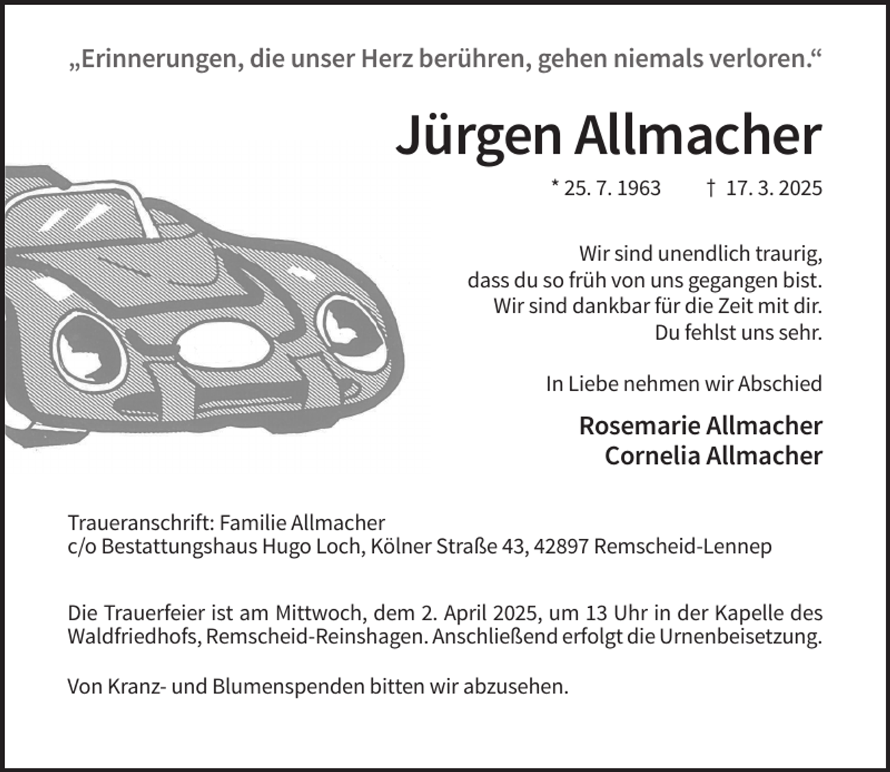 <p>„Erinnerungen, die unser Herz berühren, gehen niemals verloren.“</p><p>Jürgen Allmacher<br />* 25. 7. 1963</p><p>† 17. 3. 2025</p><p>Wir sind unendlich traurig,<br />dass du so früh von uns gegangen bist.<br />Wir sind dankbar für die Zeit mit dir.<br />Du fehlst uns sehr.<br />In Liebe nehmen wir Abschied</p><p>Rosemarie Allmacher<br />Cornelia Allmacher<br />Traueranschrift: Familie Allmacher<br />c/o Bestattungshaus Hugo Loch, Kölner Straße 43, 42897 Remscheid-Lennep<br />Die Trauerfeier ist am Mittwoch, dem 2. April 2025, um 13 Uhr in der Kapelle des<br />Waldfriedhofs, Remscheid-Reinshagen. Anschließend erfolgt die Urnenbeisetzung.<br />Von Kranz- und Blumenspenden bitten wir abzusehen.</p>