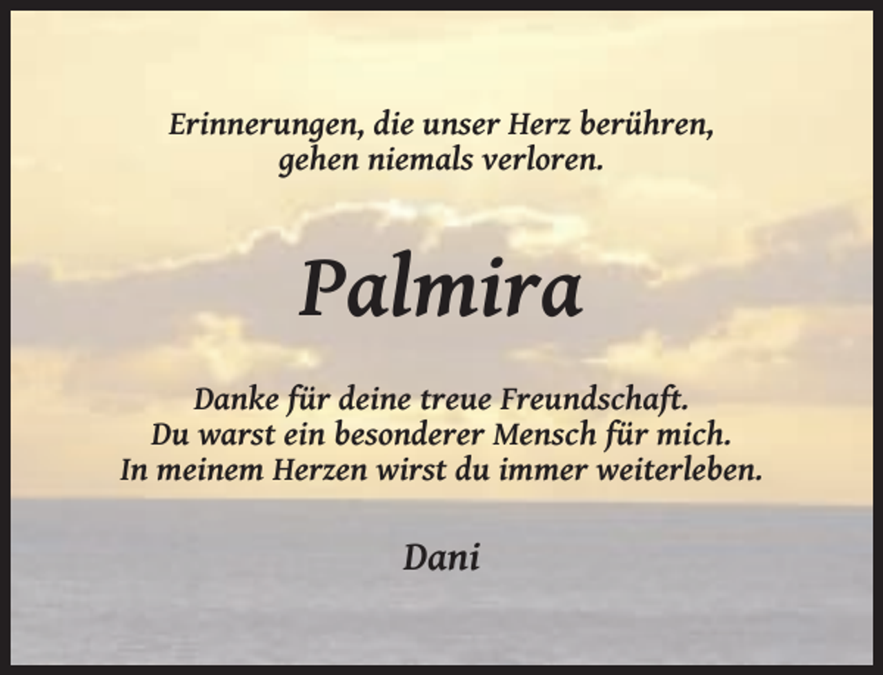 <p>Erinnerungen, die unser Herz berühren,<br />gehen niemals verloren.</p><p>Palmira<br />Danke für deine treue Freundschaft.<br />Du warst ein besonderer Mensch für mich.<br />In meinem Herzen wirst du immer weiterleben.</p><p>Dani</p>