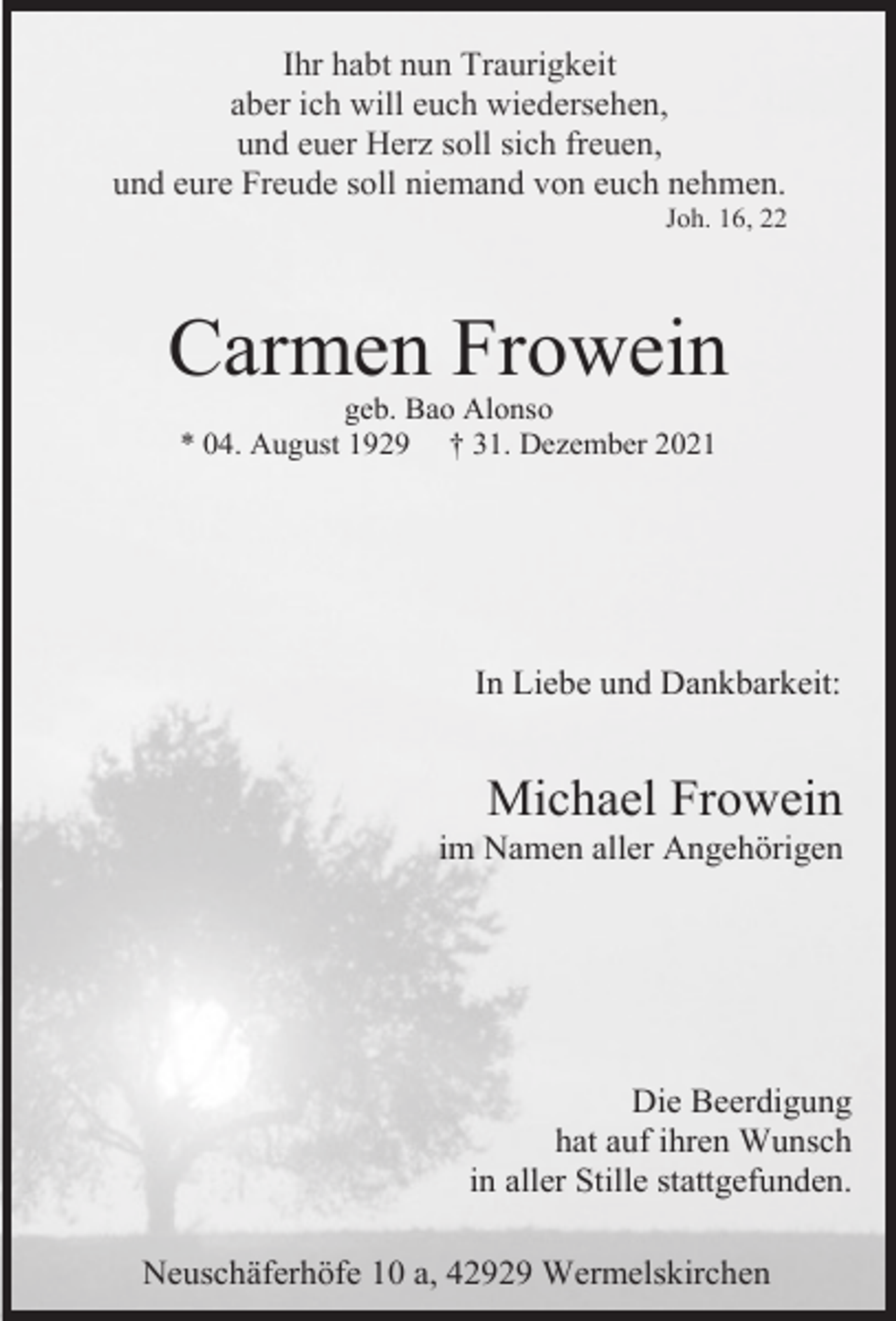<p>Ihr habt nun Traurigkeit<br />aber ich will euch wiedersehen,<br />und euer Herz soll sich freuen,<br />und eure Freude soll niemand von euch nehmen.</p><p>Joh. 16, 22</p><p>Carmen Frowein<br />geb. Bao Alonso<br />* 04. August 1929 † 31. Dezember 2021</p><p>In Liebe und Dankbarkeit:</p><p>Michael Frowein</p><p>im Namen aller Angehörigen</p><p>Die Beerdigung<br />hat auf ihren Wunsch<br />in aller Stille stattgefunden.<br />Neuschäferhöfe 10 a, 42929 Wermelskirchen</p>