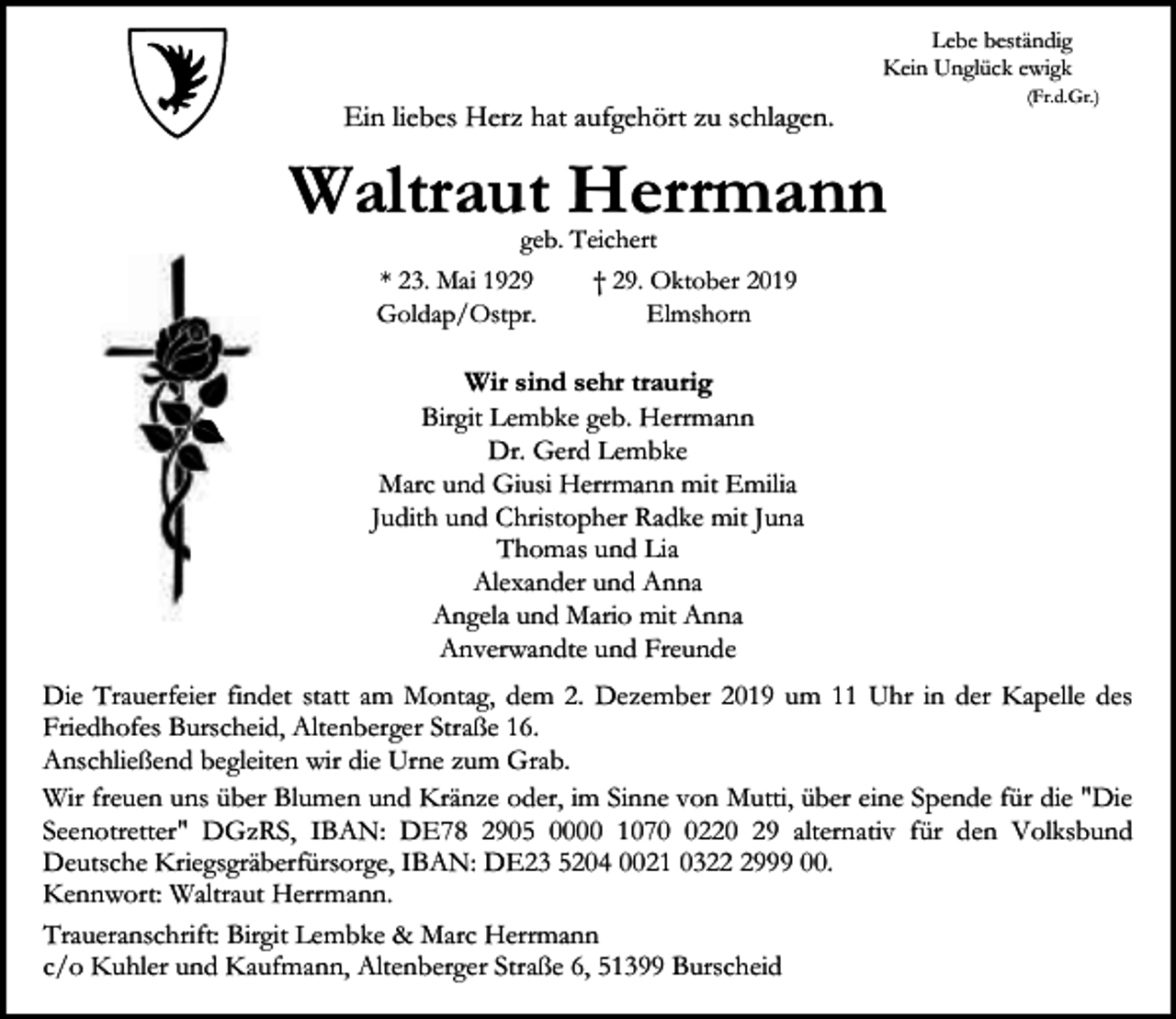 <p>Lebe beständig<br />Kein Unglück ewigk</p><p>Ein liebes Herz hat aufgehört zu schlagen.</p><p>(Fr.d.Gr.)</p><p>Waltraut Herrmann<br />geb. Teichert<br />* 23. Mai 1929<br />† 29. Oktober 2019<br />Goldap/Ostpr.<br />Elmshorn</p><p>Wir sind sehr traurig<br />Birgit Lembke geb. Herrmann<br />Dr. Gerd Lembke<br />Marc und Giusi Herrmann mit Emilia<br />Judith und Christopher Radke mit Juna<br />Thomas und Lia<br />Alexander und Anna<br />Angela und Mario mit Anna<br />Anverwandte und Freunde<br />Die Trauerfeier findet statt am Montag, dem 2. Dezember 2019 um 11 Uhr in der Kapelle des<br />Friedhofes Burscheid, Altenberger Straße 16.<br />Anschließend begleiten wir die Urne zum Grab.<br />Wir freuen uns über Blumen und Kränze oder, im Sinne von Mutti, über eine Spende für die "Die<br />Seenotretter" DGzRS, IBAN: DE78 2905 0000 107220 29 alternativ für den Volksbund<br />Deutsche Kriegsgräberfürsorge, IBAN: DE23 5204 0021 032999 00.<br />Kennwort: Waltraut Herrmann.<br />Traueranschrift: Birgit Lembke &amp; Marc Herrmann<br />c/o Kuhler und Kaufmann, Altenberger Straße 6, 51399 Burscheid</p>