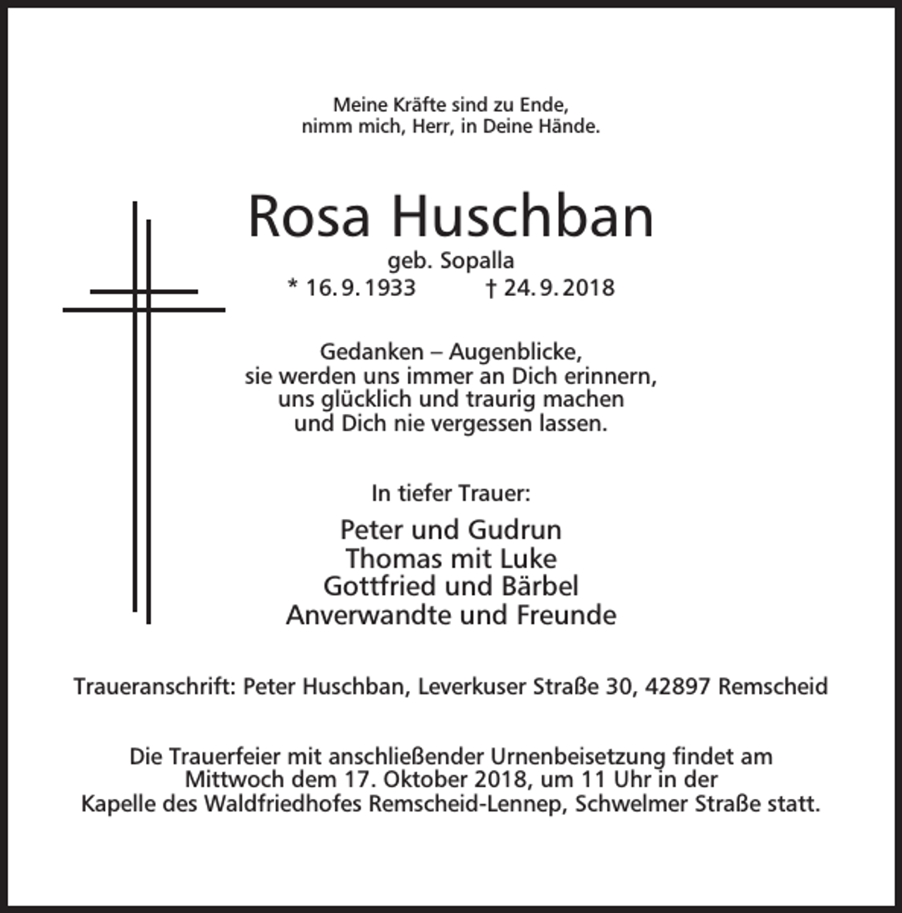 <p>Meine Kräfte sind zu Ende,<br />nimm mich, Herr, in Deine Hände.</p><p>Rosa Huschban<br />geb. Sopalla<br />* 16. 9. 1933<br />† 24. 9. 2018</p><p>Gedanken – Augenblicke,<br />sie werden uns immer an Dich erinnern,<br />uns glücklich und traurig machen<br />und Dich nie vergessen lassen.<br />In tiefer Trauer:</p><p>Peter und Gudrun<br />Thomas mit Luke<br />Gottfried und Bärbel<br />Anverwandte und Freunde<br />Traueranschrift: Peter Huschban, Leverkuser Straße 30, 42897 Remscheid<br />Die Trauerfeier mit anschließender Urnenbeisetzung ﬁndet am<br />Mittwoch dem 17. Oktober 2018, um 11 Uhr in der<br />Kapelle des Waldfriedhofes Remscheid-Lennep, Schwelmer Straße statt.</p>