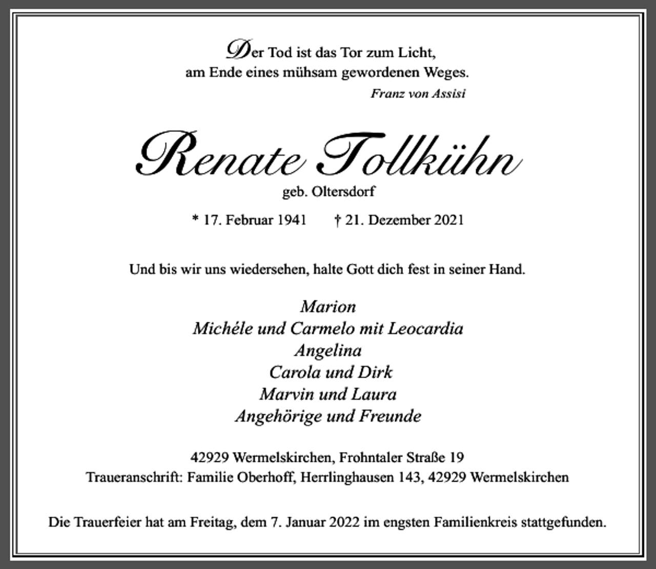 <p>D</p><p>er Tod ist das Tor zum Licht,<br />am Ende eines mühsam gewordenen Weges.<br />Franz von Assisi</p><p>Renate Tollkühn<br />geb. Oltersdorf</p><p>* 17. Februar 1941</p><p>† 21. Dezember 2021</p><p>Und bis wir uns wiedersehen, halte Gott dich fest in seiner Hand.</p><p>Marion<br />Michéle und Carmelo mit Leocardia<br />Angelina<br />Carola und Dirk<br />Marvin und Laura<br />Angehörige und Freunde<br />42929 Wermelskirchen, Frohntaler Straße 19<br />Traueranschrift: Familie Oberhoff, Herrlinghausen 143, 42929 Wermelskirchen<br />Die Trauerfeier hat am Freitag, dem 7. Januar 2022 im engsten Familienkreis stattgefunden.</p>