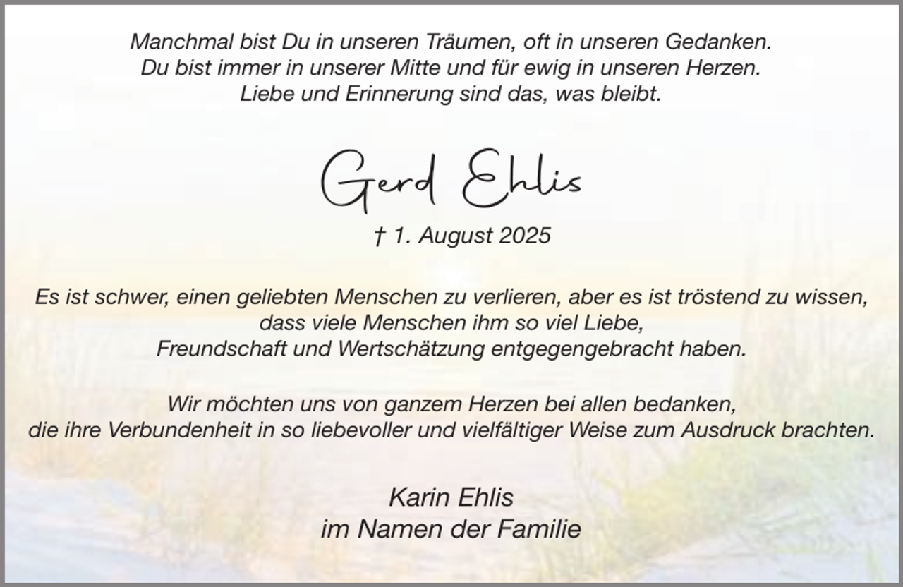 <p>Manchmal bist Du in unseren Träumen, oft in unseren Gedanken.<br />Du bist immer in unserer Mitte und für ewig in unseren Herzen.<br />Liebe und Erinnerung sind das, was bleibt.</p><p>Gerd Ehlis<br />† 1. August 2025<br />Es ist schwer, einen geliebten Menschen zu verlieren, aber es ist tröstend zu wissen,<br />dass viele Menschen ihm so viel Liebe,<br />Freundschaft und Wertschätzung entgegengebracht haben.<br />Wir möchten uns von ganzem Herzen bei allen bedanken,<br />die ihre Verbundenheit in so liebevoller und vielfältiger Weise zum Ausdruck brachten.</p><p>Karin Ehlis<br />im Namen der Familie</p>