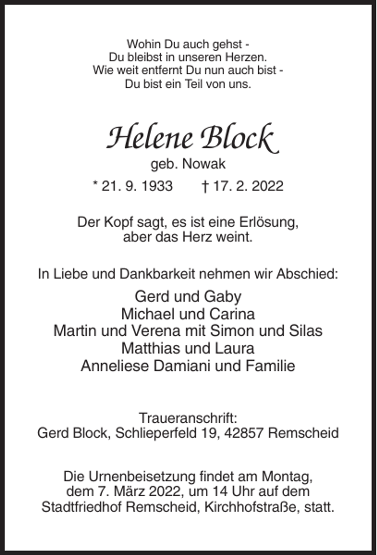 <p>Wohin Du auch gehst Du bleibst in unseren Herzen.<br />Wie weit entfernt Du nun auch bist Du bist ein Teil von uns.</p><p>Helene Block<br />geb. Nowak<br />* 21. 9. 1933</p><p>† 17. 2. 2022</p><p>Der Kopf sagt, es ist eine Erlösung,<br />aber das Herz weint.<br />In Liebe und Dankbarkeit nehmen wir Abschied:</p><p>Gerd und Gaby<br />Michael und Carina<br />Martin und Verena mit Simon und Silas<br />Matthias und Laura<br />Anneliese Damiani und Familie<br />Traueranschrift:<br />Gerd Block, Schlieperfeld 19, 42857 Remscheid<br />Die Urnenbeisetzung findet am Montag,<br />dem 7. März 2022, um 14 Uhr auf dem<br />Stadtfriedhof Remscheid, Kirchhofstraße, statt.</p>