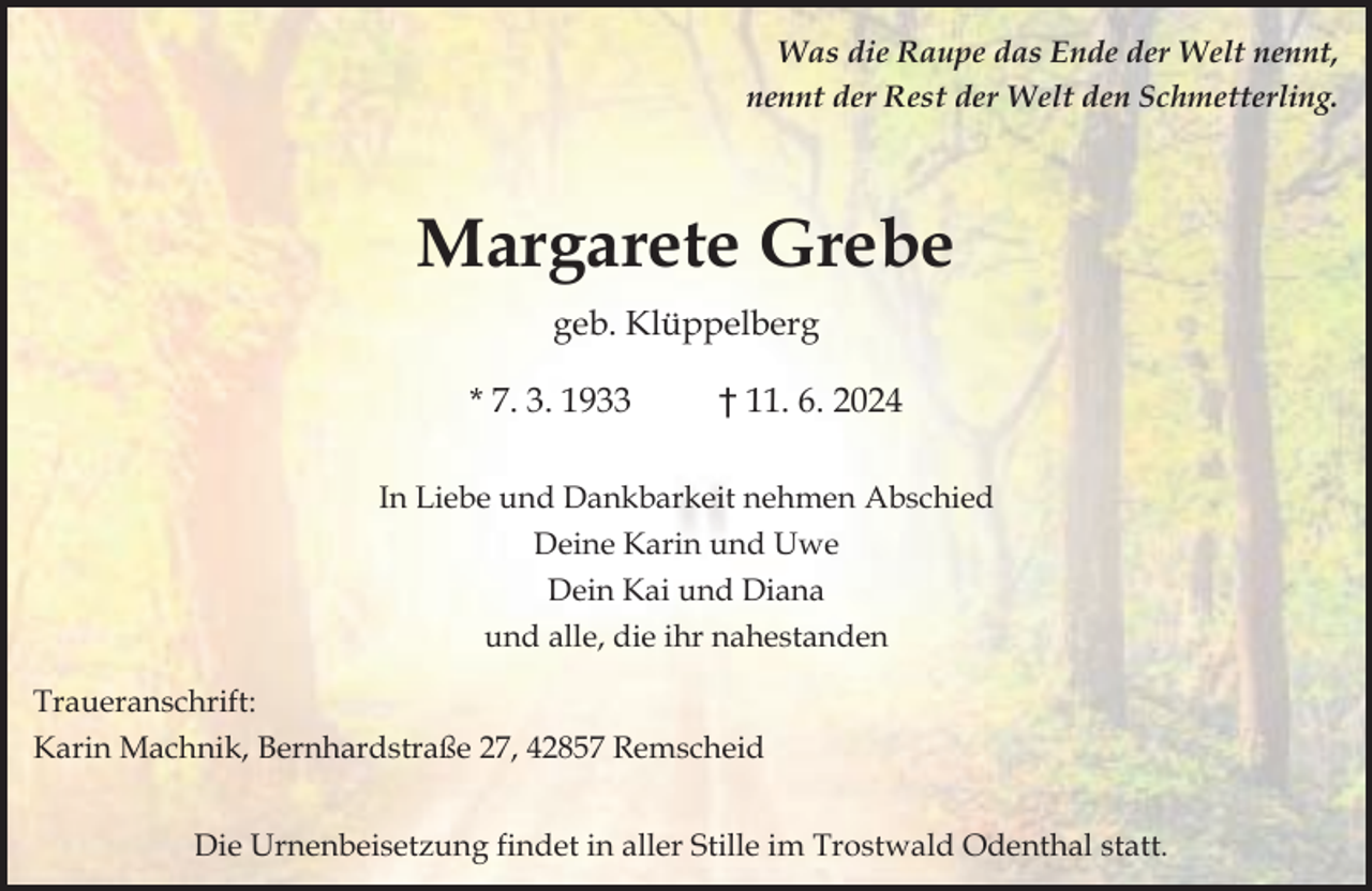 <p>Was die Raupe das Ende der Welt nennt,<br />nennt der Rest der Welt den Schmetterling.</p><p>Margarete Grebe<br />geb. Klüppelberg<br />* 7. 3. 1933</p><p>† 11. 6. 2024</p><p>In Liebe und Dankbarkeit nehmen Abschied<br />Deine Karin und Uwe<br />Dein Kai und Diana<br />und alle, die ihr nahestanden<br />Traueranschrift:<br />Karin Machnik, Bernhardstraße 27, 42857 Remscheid<br />Die Urnenbeisetzung findet in aller Stille im Trostwald Odenthal statt.</p>