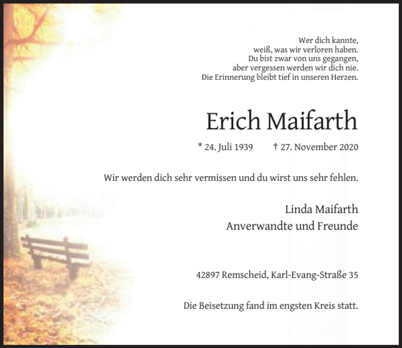 <p>Wer dich kannte,<br />weiß, was wir verloren haben.<br />Du bist zwar von uns gegangen,<br />aber vergessen werden wir dich nie.<br />Die Erinnerung bleibt tief in unseren Herzen.</p><p>Erich Maifarth<br />* 24. Juli 1939</p><p>† 27. November 2020</p><p>Wir werden dich sehr vermissen und du wirst uns sehr fehlen.</p><p>Linda Maifarth<br />Anverwandte und Freunde</p><p>42897 Remscheid, Karl-Evang-Straße 35</p><p>Die Beisetzung fand im engsten Kreis statt.</p>