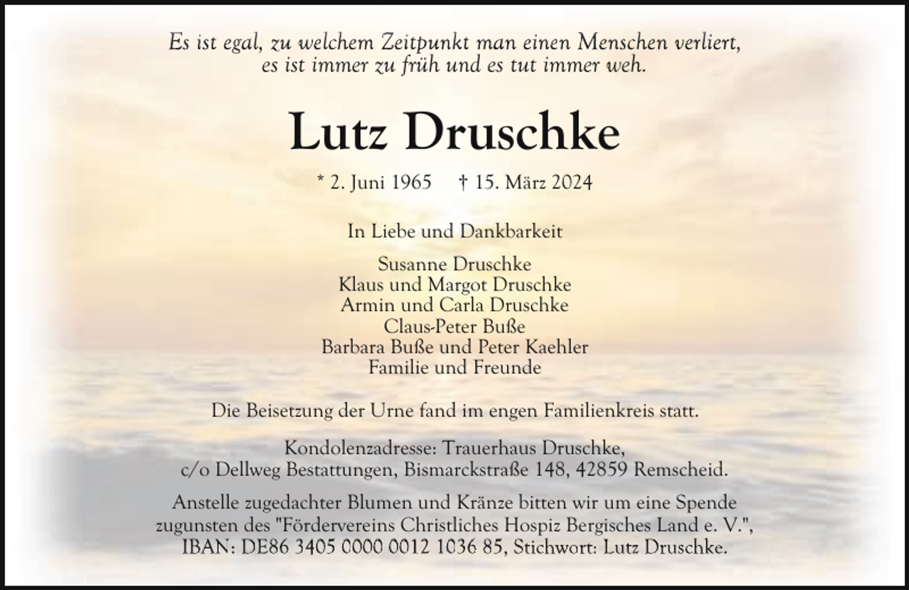 <p>Es ist egal,<br />man einen Menschen verliert,<br />g , zu<br />z welchem Zeitpunkt<br />p<br />ve liert,<br />es ist immer zu früh und es tut immer weh.</p><p>Lutz Druschke<br />* 2. Juni 1965</p><p>† 15. März 2024</p><p>In Liebe und Dankbarkeit<br />Susanne Druschke<br />Klaus und Margot Druschke<br />Armin und Carla Druschke<br />Claus-Peter Buße<br />Barbara Buße und Peter Kaehler<br />Familie und Freunde<br />Die Beisetzung der Urne fand im engen Familienkreis statt.<br />Kondolenzadresse: Trauerhaus Druschke,<br />c/o Dellweg Bestattungen, Bismarckstraße 148, 42859 Remscheid.<br />Anstelle zugedachter Blumen und Kränze bitten wir um eine Spende<br />zugunsten des "Fördervereins Christliches Hospiz Bergisches Land e. V.",<br />IBAN:<br />Lutz<br />IBAN DE86 3405 0012 1036 85,<br />85 Stichwort:<br />Si h<br />L Druschke.<br />D<br />hk</p>
